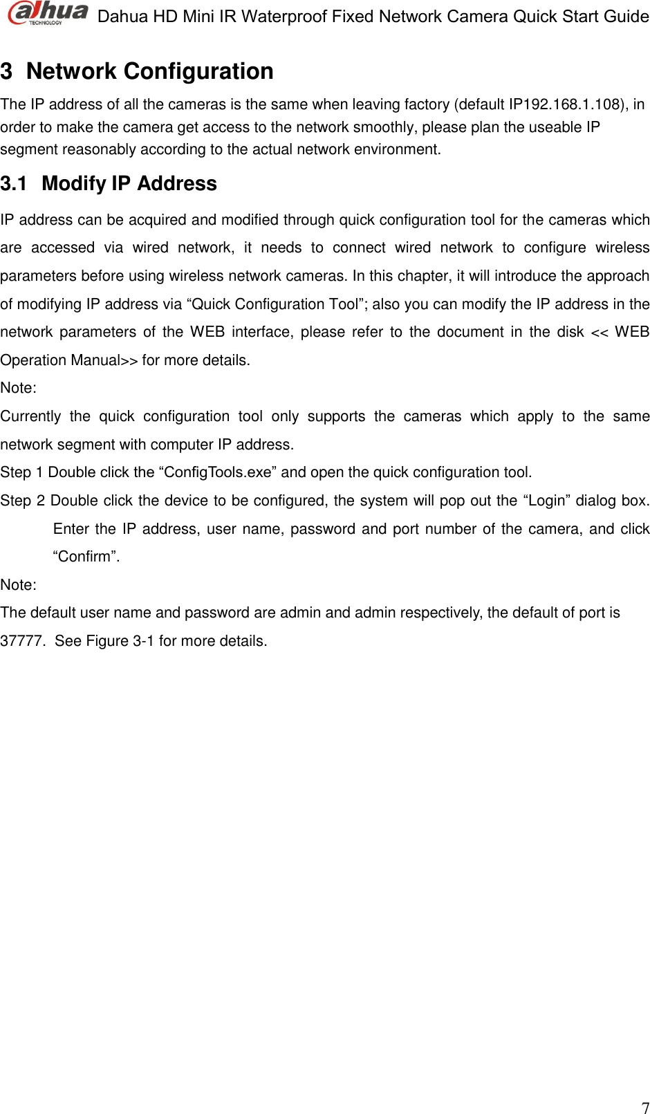  Dahua HD Mini IR Waterproof Fixed Network Camera Quick Start Guide                                                                               7 3  Network Configuration  The IP address of all the cameras is the same when leaving factory (default IP192.168.1.108), in order to make the camera get access to the network smoothly, please plan the useable IP segment reasonably according to the actual network environment.  3.1  Modify IP Address  IP address can be acquired and modified through quick configuration tool for the cameras which are  accessed  via  wired  network,  it  needs  to  connect  wired  network  to  configure  wireless parameters before using wireless network cameras. In this chapter, it will introduce the approach of modifying IP address via “Quick Configuration Tool”; also you can modify the IP address in the network  parameters of  the WEB  interface,  please  refer to  the document  in  the disk  &lt;&lt; WEB Operation Manual&gt;&gt; for more details.  Note:  Currently  the  quick  configuration  tool  only  supports  the  cameras  which  apply  to  the  same network segment with computer IP address.  Step 1 Double click the “ConfigTools.exe” and open the quick configuration tool. Step 2 Double click the device to be configured, the system will pop out the “Login” dialog box. Enter the IP address, user name, password and port number of the camera, and click “Confirm”. Note:  The default user name and password are admin and admin respectively, the default of port is 37777.  See Figure 3-1 for more details.  