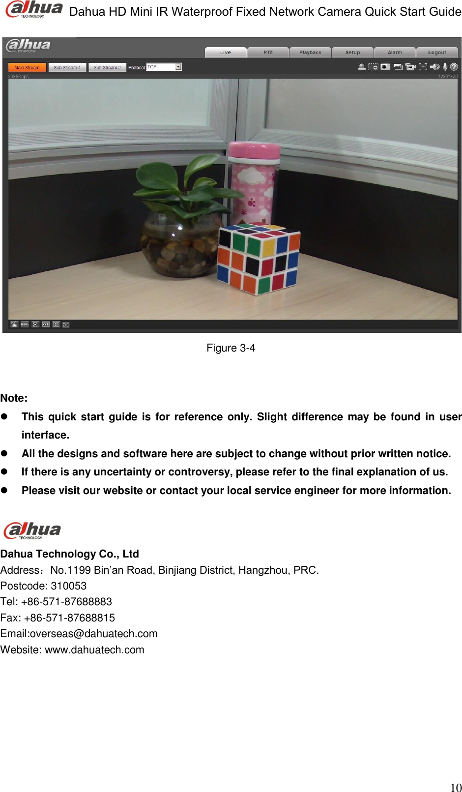  Dahua HD Mini IR Waterproof Fixed Network Camera Quick Start Guide                                                                               10  Figure 3-4    Note:  This quick start guide is for reference only. Slight difference may be found in user interface.  All the designs and software here are subject to change without prior written notice.   If there is any uncertainty or controversy, please refer to the final explanation of us.  Please visit our website or contact your local service engineer for more information.    Dahua Technology Co., Ltd Address：No.1199 Bin’an Road, Binjiang District, Hangzhou, PRC. Postcode: 310053 Tel: +86-571-87688883 Fax: +86-571-87688815 Email:overseas@dahuatech.com Website: www.dahuatech.com  