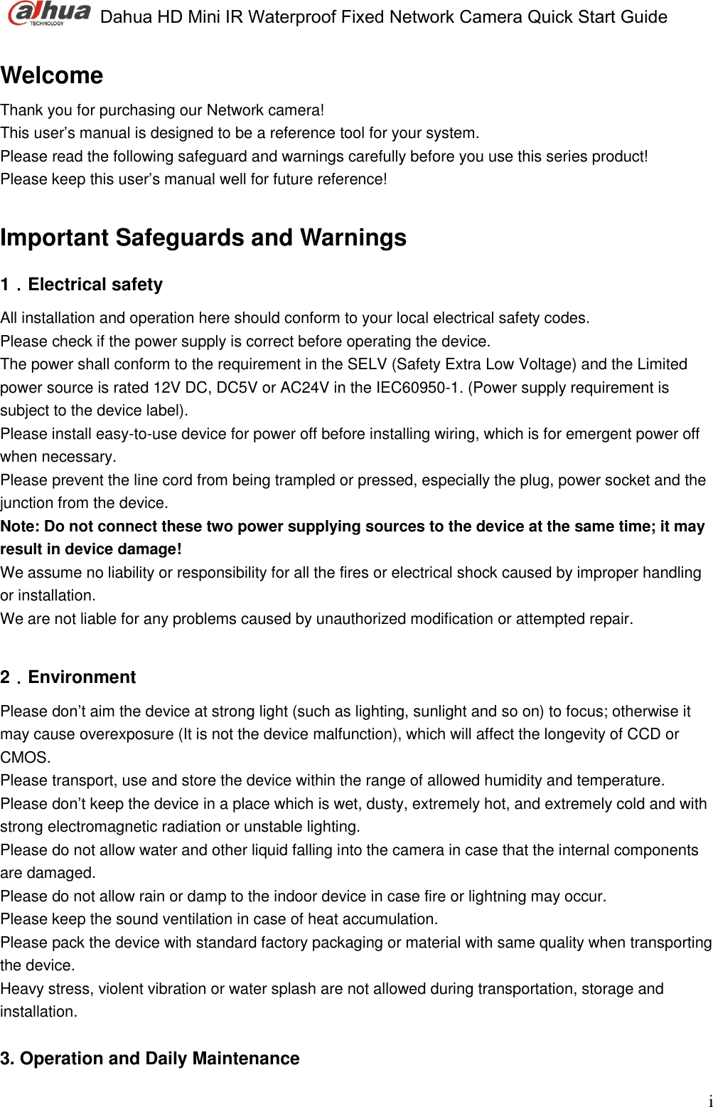  Dahua HD Mini IR Waterproof Fixed Network Camera Quick Start Guide    i Welcome Thank you for purchasing our Network camera! This user’s manual is designed to be a reference tool for your system.  Please read the following safeguard and warnings carefully before you use this series product! Please keep this user’s manual well for future reference!  Important Safeguards and Warnings  1．Electrical safety All installation and operation here should conform to your local electrical safety codes.  Please check if the power supply is correct before operating the device.  The power shall conform to the requirement in the SELV (Safety Extra Low Voltage) and the Limited power source is rated 12V DC, DC5V or AC24V in the IEC60950-1. (Power supply requirement is subject to the device label).   Please install easy-to-use device for power off before installing wiring, which is for emergent power off when necessary.  Please prevent the line cord from being trampled or pressed, especially the plug, power socket and the junction from the device.  Note: Do not connect these two power supplying sources to the device at the same time; it may result in device damage! We assume no liability or responsibility for all the fires or electrical shock caused by improper handling or installation.  We are not liable for any problems caused by unauthorized modification or attempted repair.  2．Environment Please don’t aim the device at strong light (such as lighting, sunlight and so on) to focus; otherwise it may cause overexposure (It is not the device malfunction), which will affect the longevity of CCD or CMOS. Please transport, use and store the device within the range of allowed humidity and temperature.  Please don’t keep the device in a place which is wet, dusty, extremely hot, and extremely cold and with strong electromagnetic radiation or unstable lighting.  Please do not allow water and other liquid falling into the camera in case that the internal components are damaged.  Please do not allow rain or damp to the indoor device in case fire or lightning may occur.  Please keep the sound ventilation in case of heat accumulation. Please pack the device with standard factory packaging or material with same quality when transporting the device.  Heavy stress, violent vibration or water splash are not allowed during transportation, storage and installation.  3. Operation and Daily Maintenance  