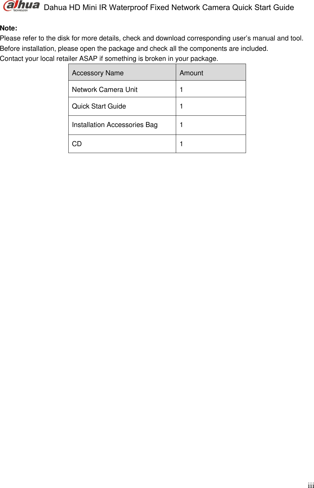  Dahua HD Mini IR Waterproof Fixed Network Camera Quick Start Guide    iii Note:  Please refer to the disk for more details, check and download corresponding user’s manual and tool. Before installation, please open the package and check all the components are included. Contact your local retailer ASAP if something is broken in your package. Accessory Name Amount Network Camera Unit 1 Quick Start Guide 1 Installation Accessories Bag  1 CD 1                    
