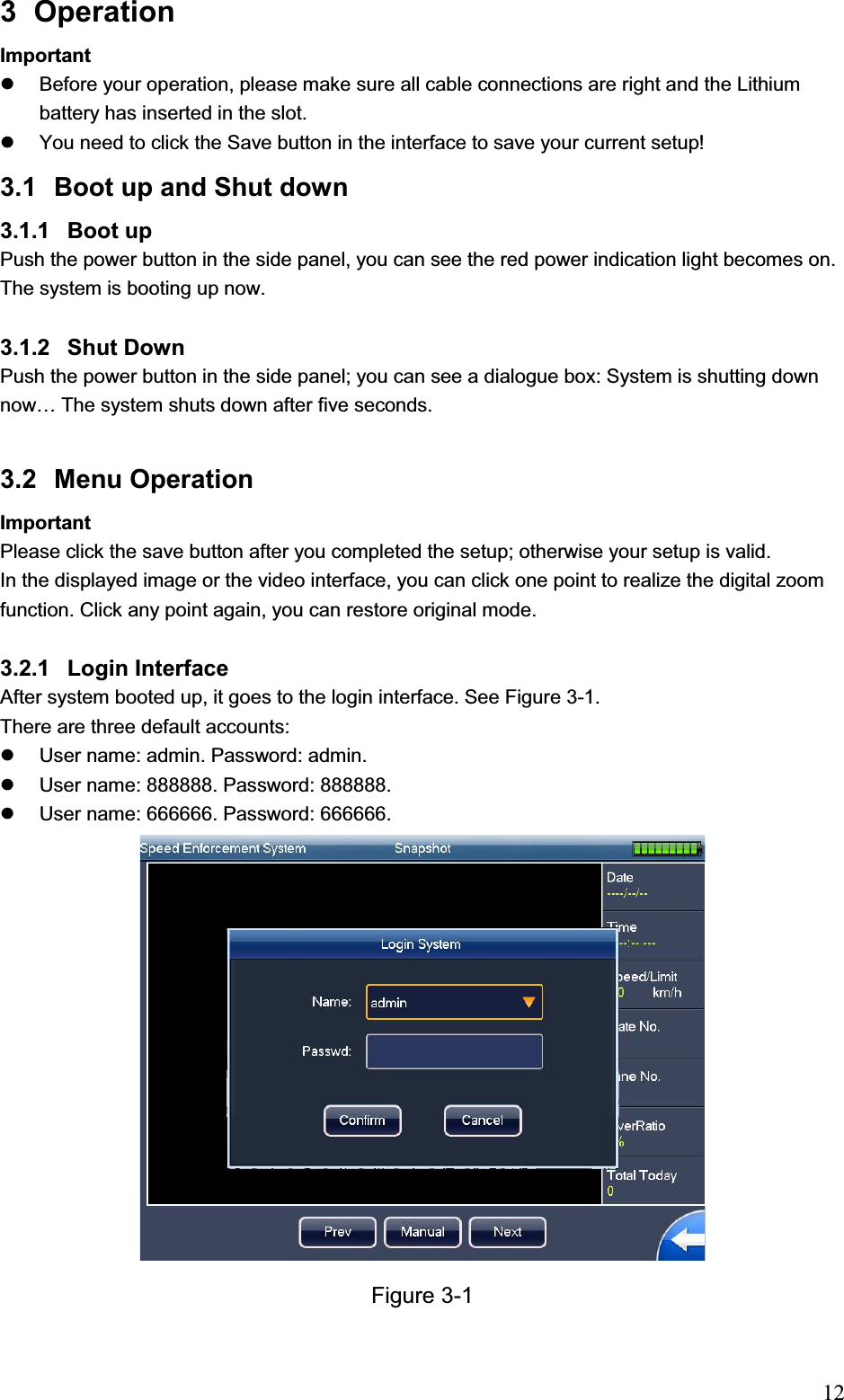                                                                            123 Operation  Important  z  Before your operation, please make sure all cable connections are right and the Lithium battery has inserted in the slot.  z  You need to click the Save button in the interface to save your current setup! 3.1  Boot up and Shut down  3.1.1 Boot up Push the power button in the side panel, you can see the red power indication light becomes on. The system is booting up now.  3.1.2 Shut Down  Push the power button in the side panel; you can see a dialogue box: System is shutting down now… The system shuts down after five seconds.  3.2 Menu Operation  Important Please click the save button after you completed the setup; otherwise your setup is valid. In the displayed image or the video interface, you can click one point to realize the digital zoom function. Click any point again, you can restore original mode.  3.2.1 Login Interface After system booted up, it goes to the login interface. See Figure 3-1. There are three default accounts: z  User name: admin. Password: admin. z  User name: 888888. Password: 888888. z  User name: 666666. Password: 666666. Figure 3-1 