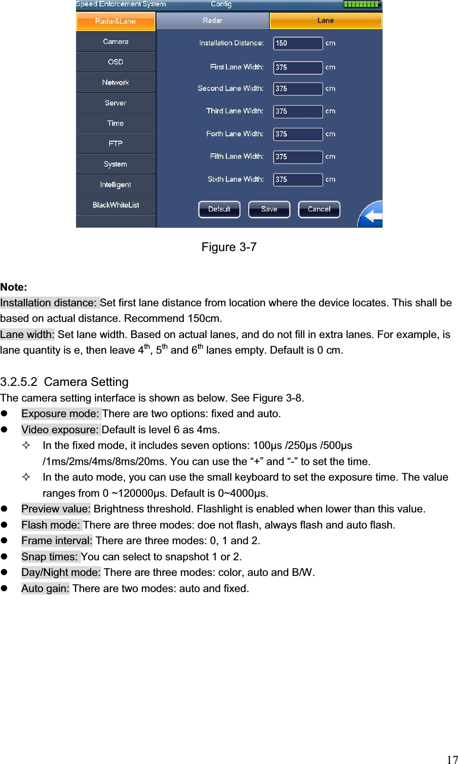                                                                            17Figure 3-7 Note: Installation distance: Set first lane distance from location where the device locates. This shall be based on actual distance. Recommend 150cm.  Lane width: Set lane width. Based on actual lanes, and do not fill in extra lanes. For example, is lane quantity is e, then leave 4th, 5th and 6th lanes empty. Default is 0 cm.  3.2.5.2  Camera Setting  The camera setting interface is shown as below. See Figure 3-8. z  Exposure mode: There are two options: fixed and auto.  z  Video exposure: Default is level 6 as 4ms.    In the fixed mode, it includes seven options: 100ȝs /250ȝs /500ȝs /1ms/2ms/4ms/8ms/20ms. You can use the “+” and “-” to set the time.    In the auto mode, you can use the small keyboard to set the exposure time. The value ranges from 0 ~120000ȝs. Default is 0~4000ȝs. z  Preview value: Brightness threshold. Flashlight is enabled when lower than this value.  z  Flash mode: There are three modes: doe not flash, always flash and auto flash. z  Frame interval: There are three modes: 0, 1 and 2.  z  Snap times: You can select to snapshot 1 or 2.  z  Day/Night mode: There are three modes: color, auto and B/W.  z  Auto gain: There are two modes: auto and fixed.  