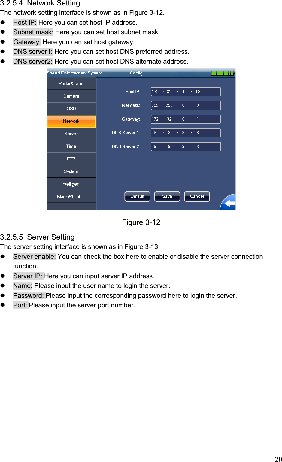                                                                            203.2.5.4  Network Setting  The network setting interface is shown as in Figure 3-12. z  Host IP: Here you can set host IP address. z  Subnet mask: Here you can set host subnet mask. z  Gateway: Here you can set host gateway. z  DNS server1: Here you can set host DNS preferred address. z  DNS server2: Here you can set host DNS alternate address. Figure 3-12 3.2.5.5 Server Setting  The server setting interface is shown as in Figure 3-13. z  Server enable: You can check the box here to enable or disable the server connection function.  z  Server IP: Here you can input server IP address. z  Name: Please input the user name to login the server.  z  Password: Please input the corresponding password here to login the server.  z  Port: Please input the server port number.  