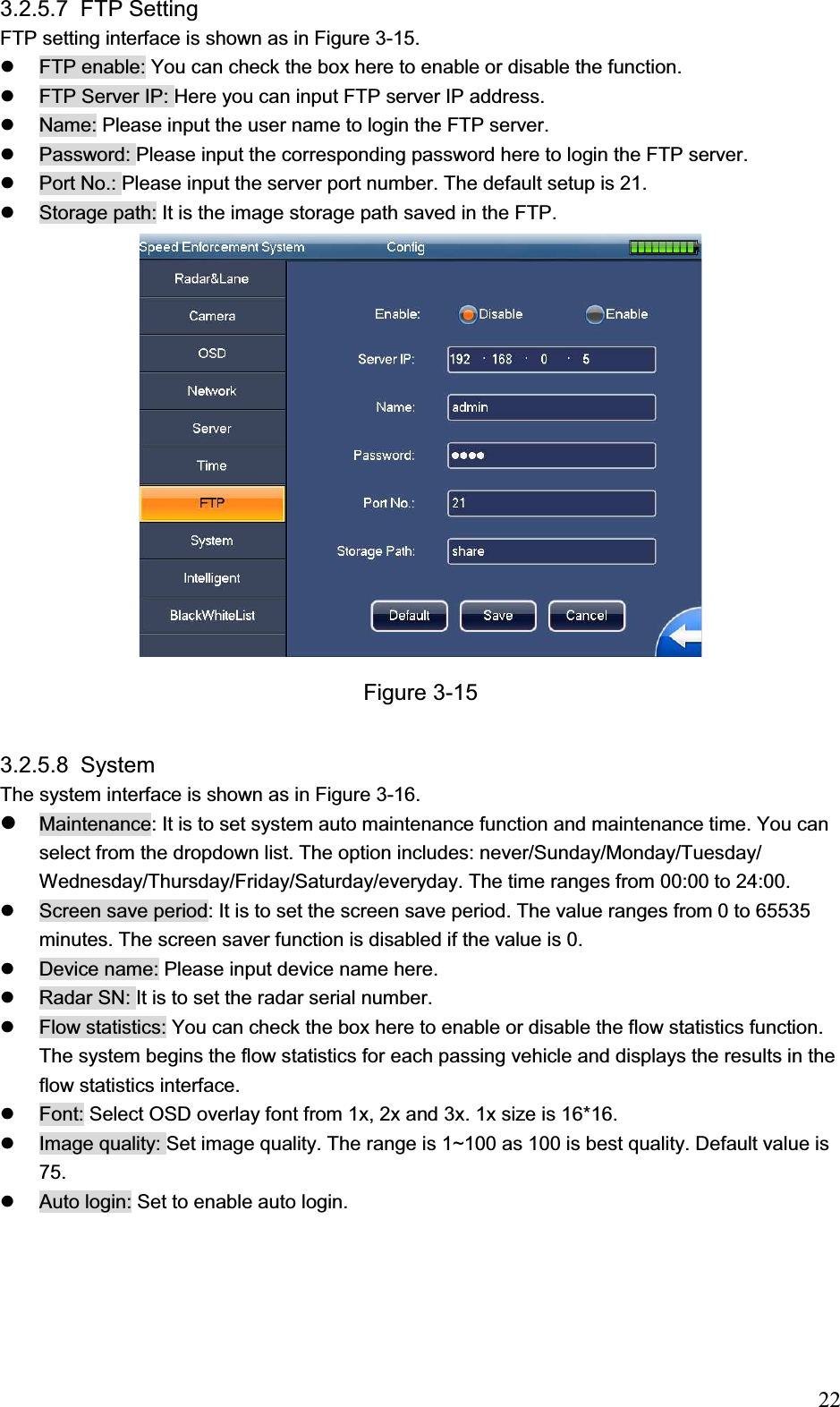                                                                            223.2.5.7 FTP Setting  FTP setting interface is shown as in Figure 3-15. z  FTP enable: You can check the box here to enable or disable the function.  z  FTP Server IP: Here you can input FTP server IP address. z  Name: Please input the user name to login the FTP server.  z  Password: Please input the corresponding password here to login the FTP server.  z  Port No.: Please input the server port number. The default setup is 21.  z  Storage path: It is the image storage path saved in the FTP.  Figure 3-15 3.2.5.8 System  The system interface is shown as in Figure 3-16. zMaintenance: It is to set system auto maintenance function and maintenance time. You can select from the dropdown list. The option includes: never/Sunday/Monday/Tuesday/ Wednesday/Thursday/Friday/Saturday/everyday. The time ranges from 00:00 to 24:00. z  Screen save period: It is to set the screen save period. The value ranges from 0 to 65535 minutes. The screen saver function is disabled if the value is 0.  z  Device name: Please input device name here.  z  Radar SN: It is to set the radar serial number.  z  Flow statistics: You can check the box here to enable or disable the flow statistics function. The system begins the flow statistics for each passing vehicle and displays the results in the flow statistics interface.  z  Font: Select OSD overlay font from 1x, 2x and 3x. 1x size is 16*16. z  Image quality: Set image quality. The range is 1~100 as 100 is best quality. Default value is 75.  z  Auto login: Set to enable auto login.  