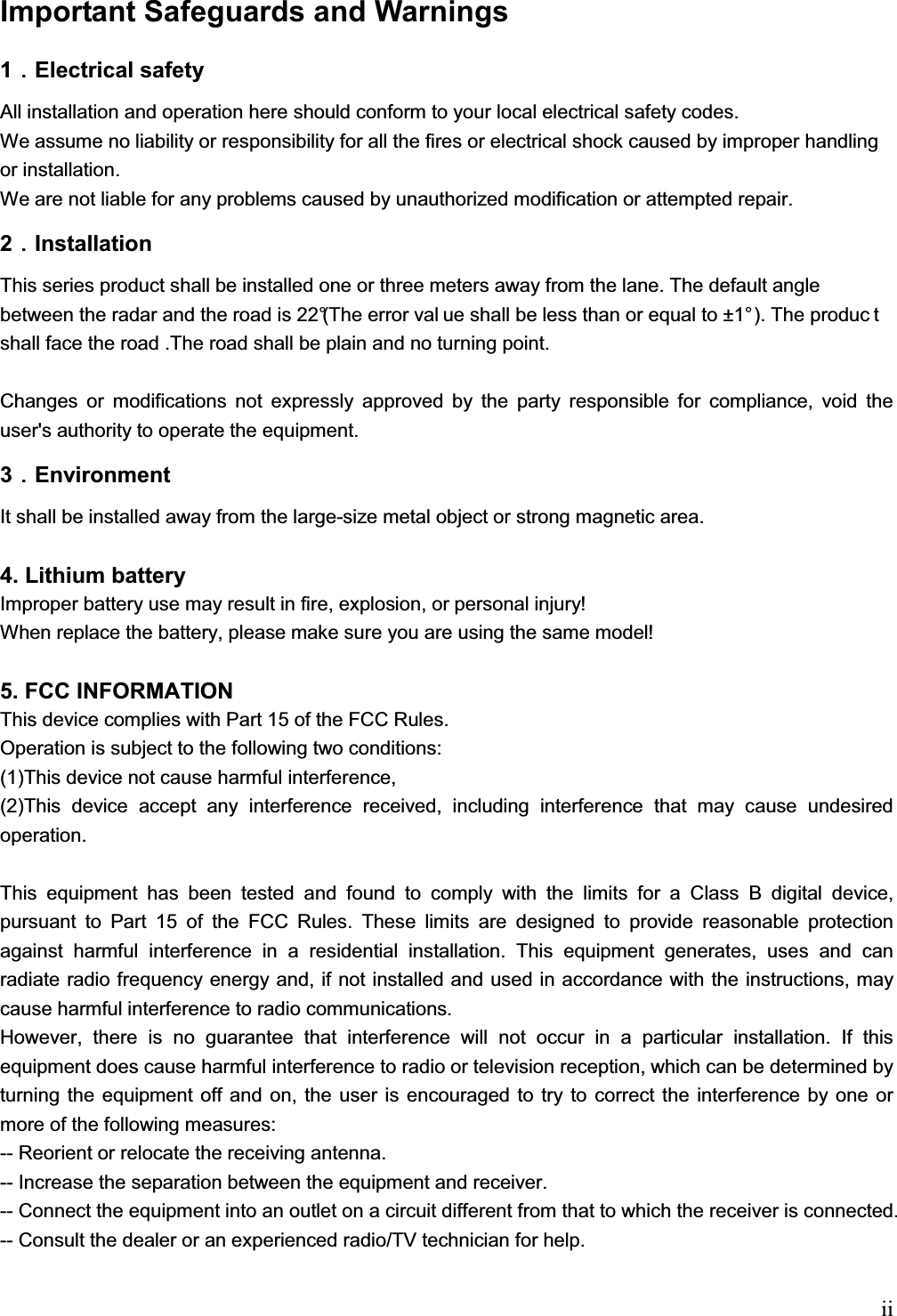   iiImportant Safeguards and Warnings  1᧪᧪᧪᧪Electrical safety All installation and operation here should conform to your local electrical safety codes.  We assume no liability or responsibility for all the fires or electrical shock caused by improper handling or installation.  We are not liable for any problems caused by unauthorized modification or attempted repair. 2᧪᧪᧪᧪Installation This series product shall be installed one or three meters away from the lane. The default angle between the radar and the road is 22°(The error val ue shall be less than or equal to ±1° ). The produc t shall face the road .The road shall be plain and no turning point.   Changes or modifications not expressly approved by the party responsible for compliance, void the user&apos;s authority to operate the equipment. 3᧪᧪᧪᧪Environment It shall be installed away from the large-size metal object or strong magnetic area.  4. Lithium battery  Improper battery use may result in fire, explosion, or personal injury!  When replace the battery, please make sure you are using the same model!  5. FCC INFORMATION This device complies with Part 15 of the FCC Rules. Operation is subject to the following two conditions:  (1)This device not cause harmful interference, (2)This device accept any interference received, including interference that may cause undesired operation.  This equipment has been tested and found to comply with the limits for a Class B digital device, pursuant to Part 15 of the FCC Rules. These limits are designed to provide reasonable protection against harmful interference in a residential installation. This equipment generates, uses and can radiate radio frequency energy and, if not installed and used in accordance with the instructions, may cause harmful interference to radio communications. However, there is no guarantee that interference will not occur in a particular installation. If this equipment does cause harmful interference to radio or television reception, which can be determined by turning the equipment off and on, the user is encouraged to try to correct the interference by one or more of the following measures:  -- Reorient or relocate the receiving antenna.  -- Increase the separation between the equipment and receiver.  -- Connect the equipment into an outlet on a circuit different from that to which the receiver is connected.  -- Consult the dealer or an experienced radio/TV technician for help.  