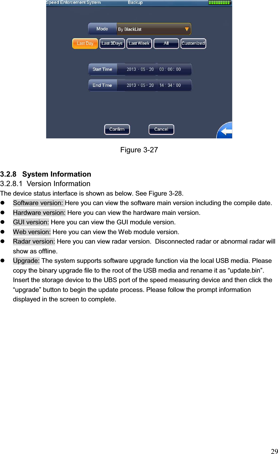                                                                            29Figure 3-27 3.2.8 System Information 3.2.8.1 Version Information The device status interface is shown as below. See Figure 3-28. z  Software version: Here you can view the software main version including the compile date.  z  Hardware version: Here you can view the hardware main version. z  GUI version: Here you can view the GUI module version. z  Web version: Here you can view the Web module version.  z  Radar version: Here you can view radar version.  Disconnected radar or abnormal radar will show as offline.  z  Upgrade: The system supports software upgrade function via the local USB media. Please copy the binary upgrade file to the root of the USB media and rename it as “update.bin”. Insert the storage device to the UBS port of the speed measuring device and then click the “upgrade” button to begin the update process. Please follow the prompt information displayed in the screen to complete.  