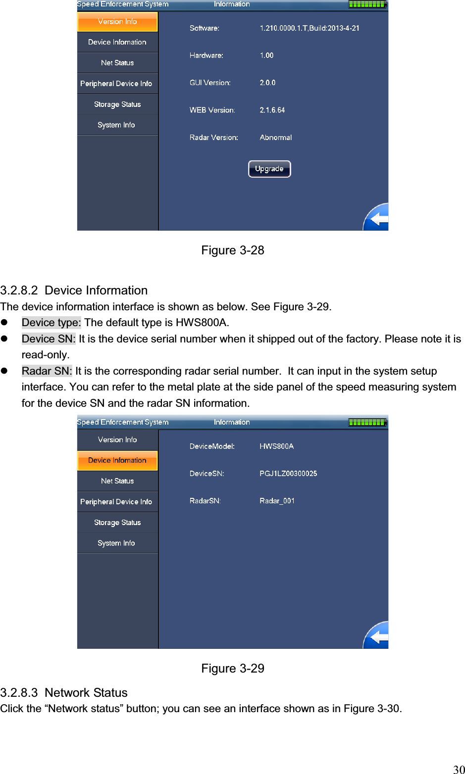                                                                            30Figure 3-28 3.2.8.2 Device Information  The device information interface is shown as below. See Figure 3-29. z  Device type: The default type is HWS800A. z  Device SN: It is the device serial number when it shipped out of the factory. Please note it is read-only.  z  Radar SN: It is the corresponding radar serial number.  It can input in the system setup interface. You can refer to the metal plate at the side panel of the speed measuring system for the device SN and the radar SN information.  Figure 3-29 3.2.8.3 Network Status  Click the “Network status” button; you can see an interface shown as in Figure 3-30. 