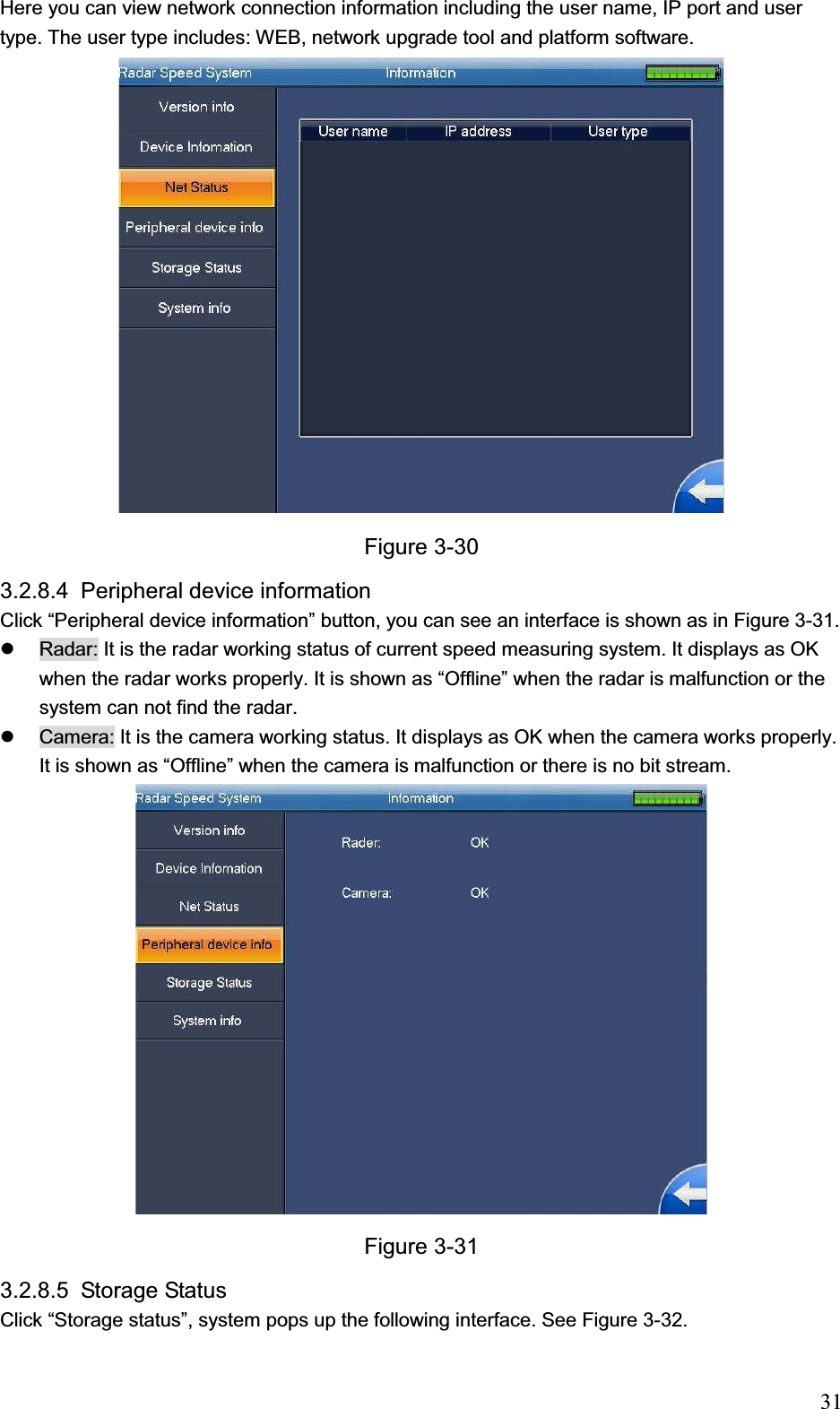                                                                            31Here you can view network connection information including the user name, IP port and user type. The user type includes: WEB, network upgrade tool and platform software. Figure 3-30 3.2.8.4 Peripheral device information Click “Peripheral device information” button, you can see an interface is shown as in Figure 3-31. z  Radar: It is the radar working status of current speed measuring system. It displays as OK when the radar works properly. It is shown as “Offline” when the radar is malfunction or the system can not find the radar. z  Camera: It is the camera working status. It displays as OK when the camera works properly. It is shown as “Offline” when the camera is malfunction or there is no bit stream. Figure 3-31 3.2.8.5 Storage Status  Click “Storage status”, system pops up the following interface. See Figure 3-32. 