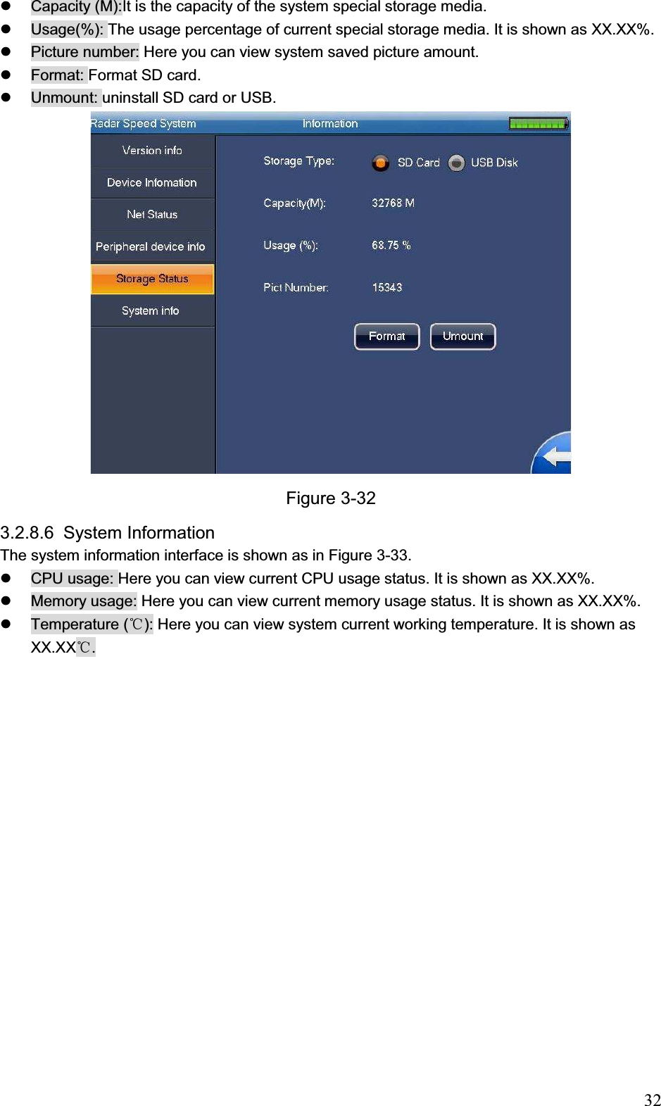                                                                            32z  Capacity (M):It is the capacity of the system special storage media. z  Usage(%): The usage percentage of current special storage media. It is shown as XX.XX%. z  Picture number: Here you can view system saved picture amount.  z  Format: Format SD card.  z  Unmount: uninstall SD card or USB. Figure 3-32 3.2.8.6 System Information The system information interface is shown as in Figure 3-33. z  CPU usage: Here you can view current CPU usage status. It is shown as XX.XX%. z  Memory usage: Here you can view current memory usage status. It is shown as XX.XX%. z Temperature (ć): Here you can view system current working temperature. It is shown as XX.XXć. 