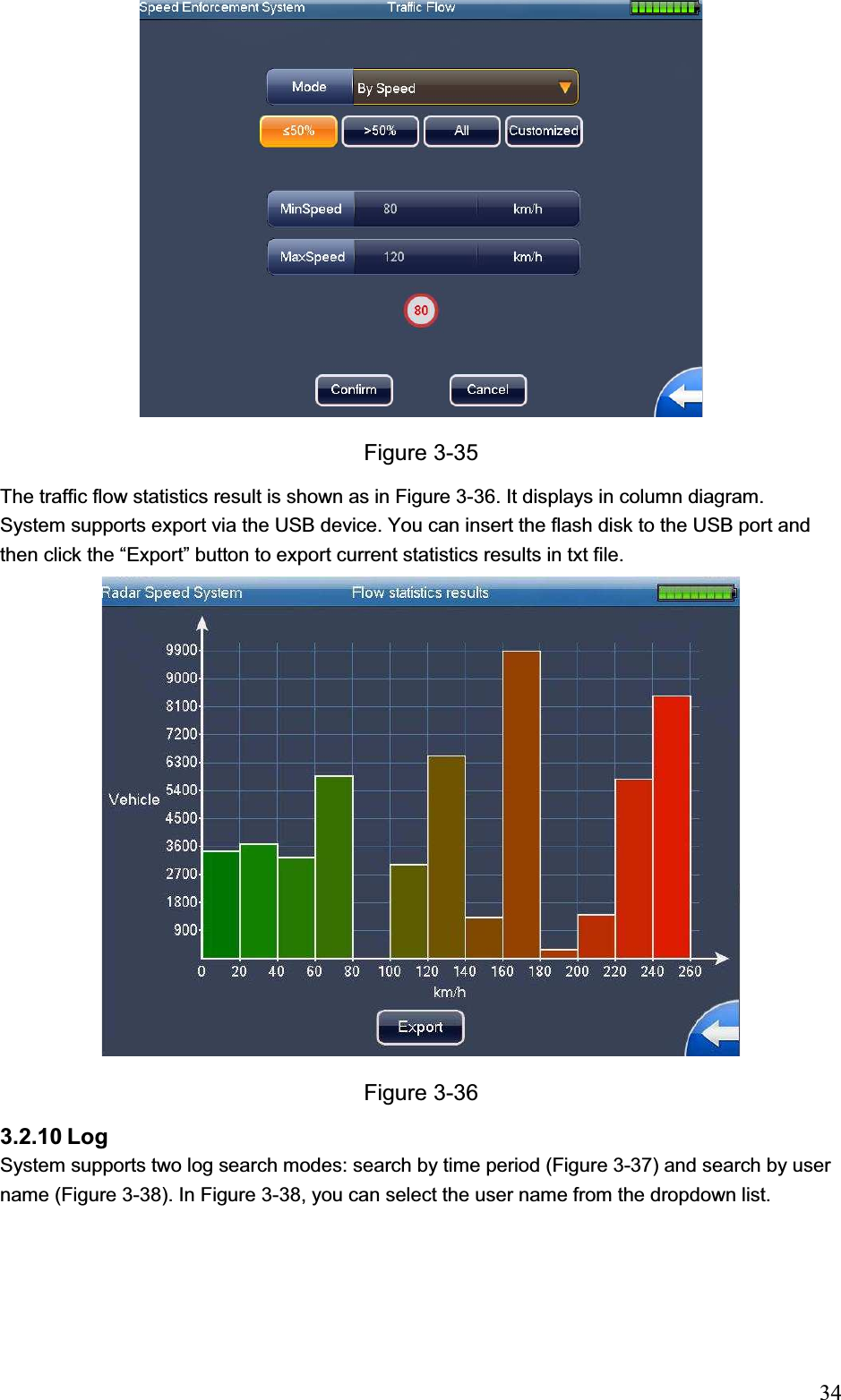                                                                            34Figure 3-35 The traffic flow statistics result is shown as in Figure 3-36. It displays in column diagram. System supports export via the USB device. You can insert the flash disk to the USB port and then click the “Export” button to export current statistics results in txt file.Figure 3-36 3.2.10 Log  System supports two log search modes: search by time period (Figure 3-37) and search by user name (Figure 3-38). In Figure 3-38, you can select the user name from the dropdown list.  