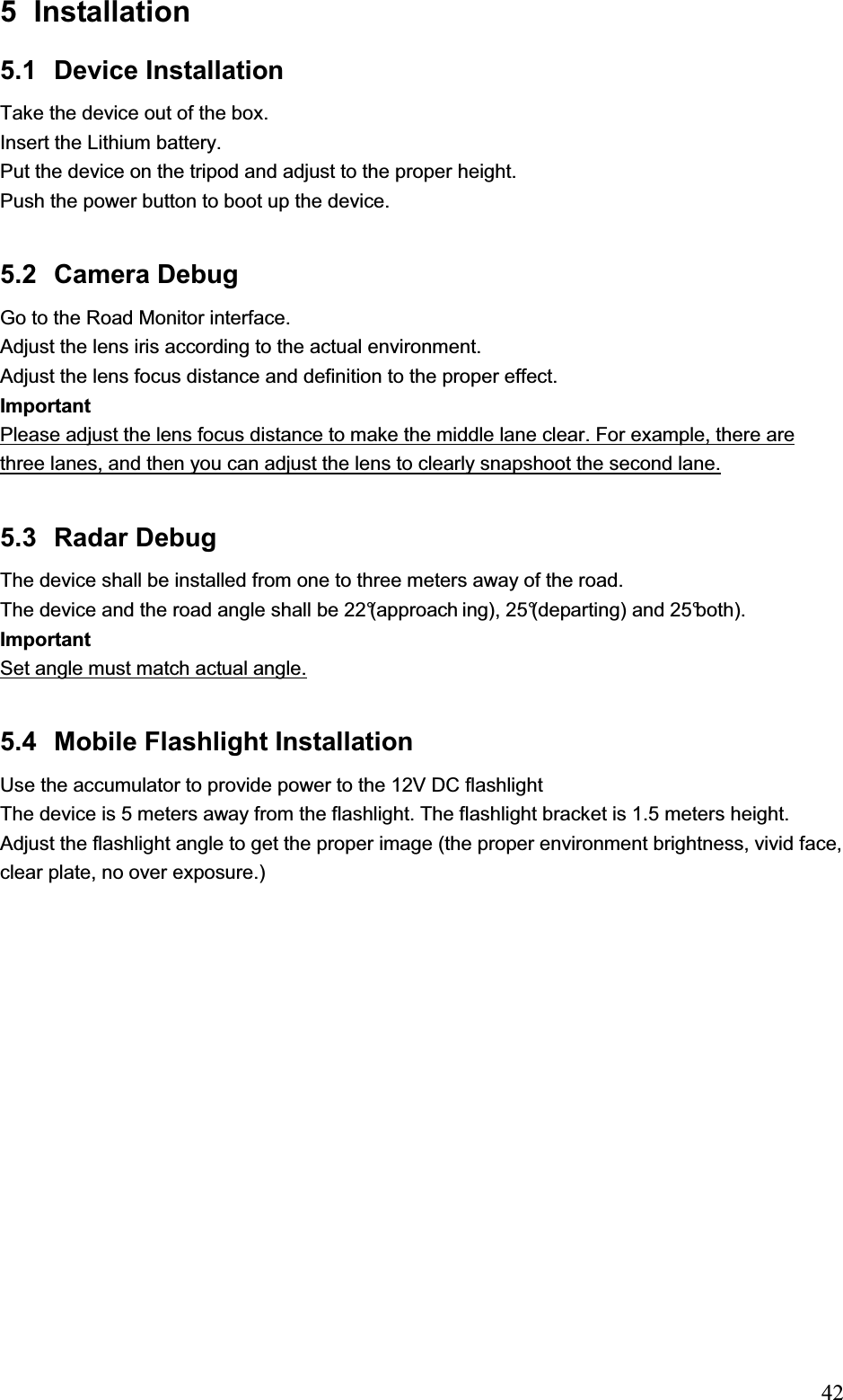                                                                            425 Installation  5.1 Device Installation Take the device out of the box. Insert the Lithium battery. Put the device on the tripod and adjust to the proper height. Push the power button to boot up the device. 5.2 Camera Debug Go to the Road Monitor interface. Adjust the lens iris according to the actual environment. Adjust the lens focus distance and definition to the proper effect. Important Please adjust the lens focus distance to make the middle lane clear. For example, there are three lanes, and then you can adjust the lens to clearly snapshoot the second lane. 5.3  Radar Debug  The device shall be installed from one to three meters away of the road.  The device and the road angle shall be 22°(approach ing), 25°(departing) and 25°both). Important Set angle must match actual angle. 5.4  Mobile Flashlight Installation Use the accumulator to provide power to the 12V DC flashlight  The device is 5 meters away from the flashlight. The flashlight bracket is 1.5 meters height.  Adjust the flashlight angle to get the proper image (the proper environment brightness, vivid face, clear plate, no over exposure.) 