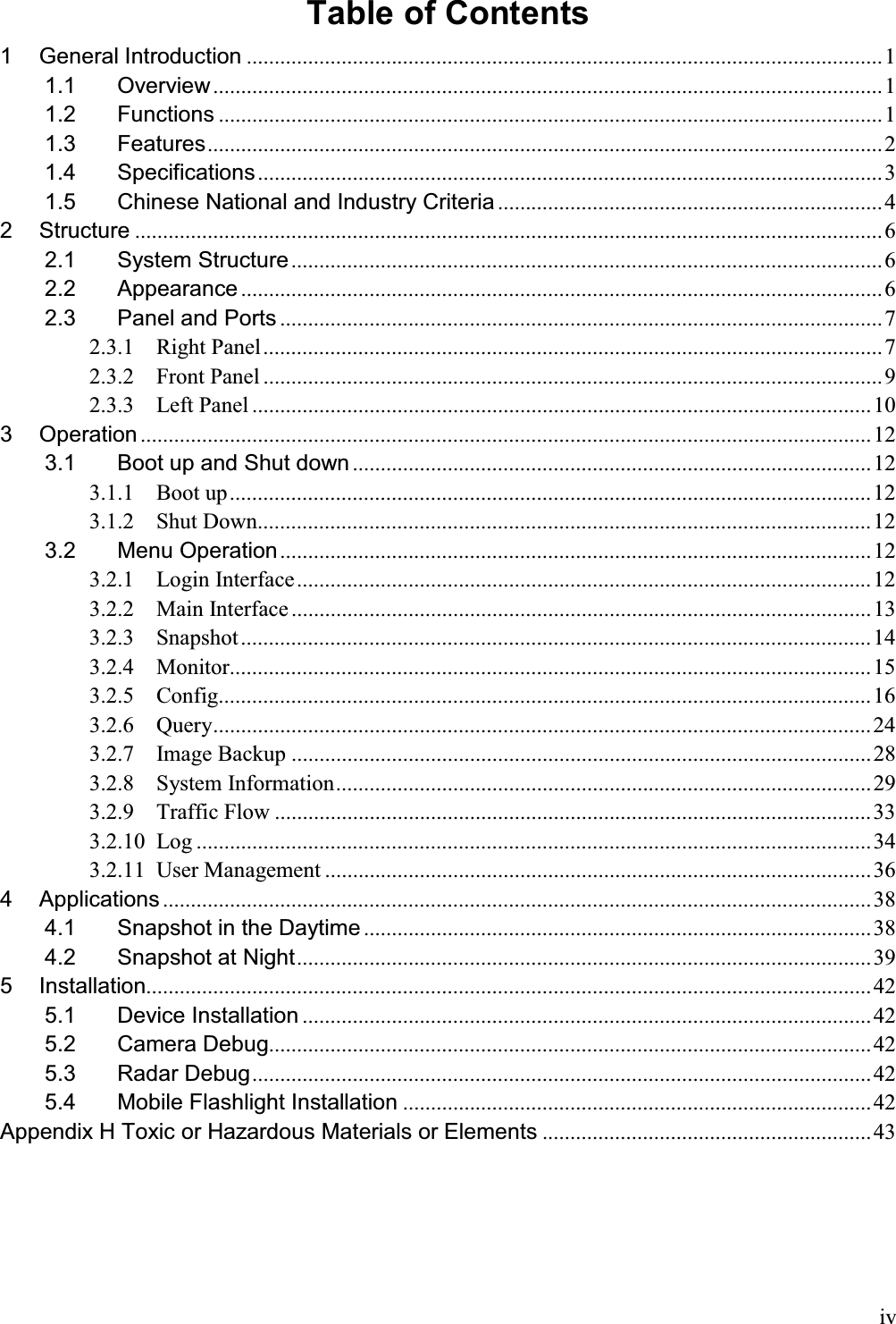 ivTable of Contents  1General Introduction .................................................................................................................. 11.1Overview ........................................................................................................................ 11.2Functions ....................................................................................................................... 11.3Features ......................................................................................................................... 21.4Specifications ................................................................................................................ 31.5Chinese National and Industry Criteria ..................................................................... 42Structure ...................................................................................................................................... 62.1System Structure .......................................................................................................... 62.2Appearance ................................................................................................................... 62.3Panel and Ports ............................................................................................................ 72.3.1Right Panel ............................................................................................................... 72.3.2Front Panel ............................................................................................................... 92.3.3Left Panel ............................................................................................................... 103Operation ................................................................................................................................... 123.1Boot up and Shut down ............................................................................................. 123.1.1Boot up ................................................................................................................... 123.1.2Shut Down.............................................................................................................. 123.2Menu Operation .......................................................................................................... 123.2.1Login  Interface ....................................................................................................... 123.2.2Main Interface ........................................................................................................ 133.2.3Snapshot ................................................................................................................. 143.2.4Monitor................................................................................................................... 153.2.5Config..................................................................................................................... 163.2.6Query ...................................................................................................................... 243.2.7Image Backup ........................................................................................................ 283.2.8System Information ................................................................................................ 293.2.9Traffic Flow ........................................................................................................... 333.2.10Log ......................................................................................................................... 343.2.11User Management .................................................................................................. 364Applications ............................................................................................................................... 384.1Snapshot in the Daytime ........................................................................................... 384.2Snapshot at Night ....................................................................................................... 395Installation.................................................................................................................................. 425.1Device Installation ...................................................................................................... 425.2Camera Debug............................................................................................................ 425.3Radar Debug ............................................................................................................... 425.4Mobile Flashlight Installation .................................................................................... 42Appendix H Toxic or Hazardous Materials or Elements ........................................................... 43