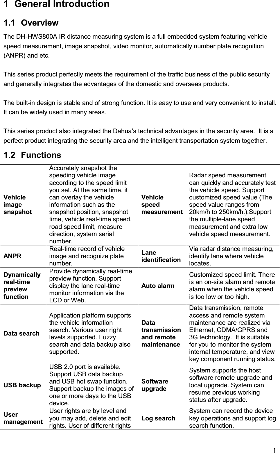                                                                            11 General Introduction  1.1 Overview  The DH-HWS800A IR distance measuring system is a full embedded system featuring vehicle speed measurement, image snapshot, video monitor, automatically number plate recognition (ANPR) and etc.  This series product perfectly meets the requirement of the traffic business of the public security and generally integrates the advantages of the domestic and overseas products. The built-in design is stable and of strong function. It is easy to use and very convenient to install. It can be widely used in many areas.  This series product also integrated the Dahua’s technical advantages in the security area.  It is a perfect product integrating the security area and the intelligent transportation system together.  1.2 Functions Vehicle image snapshot Accurately snapshot the speeding vehicle image according to the speed limit you set. At the same time, it can overlay the vehicle information such as the snapshot position, snapshot time, vehicle real-time speed, road speed limit, measure direction, system serial number. Vehicle speed measurement Radar speed measurement can quickly and accurately test the vehicle speed. Support customized speed value (The speed value ranges from 20km/h to 250km/h.).Support the multiple-lane speed measurement and extra low vehicle speed measurement.   ANPR Real-time record of vehicle image and recognize plate number.  Lane identificationVia radar distance measuring, identify lane where vehicle locates.  Dynamically real-time preview function Provide dynamically real-time preview function. Support display the lane real-time monitor information via the LCD or Web.  Auto alarm Customized speed limit. There is an on-site alarm and remote alarm when the vehicle speed is too low or too high.  Data searchApplication platform supports the vehicle information search. Various user right levels supported. Fuzzy search and data backup also supported.  Data transmission and remote maintenance Data transmission, remote access and remote system maintenance are realized via Ethernet, CDMA/GPRS and 3G technology.  It is suitable for you to monitor the system internal temperature, and view key component running status. USB backup USB 2.0 port is available. Support USB data backup and USB hot swap function. Support backup the images of one or more days to the USB device. Software upgradeSystem supports the host software remote upgrade and local upgrade. System can resume previous working status after upgrade.  User managementUser rights are by level and you may add, delete and edit rights. User of different rights Log search System can record the device key operations and support log search function.