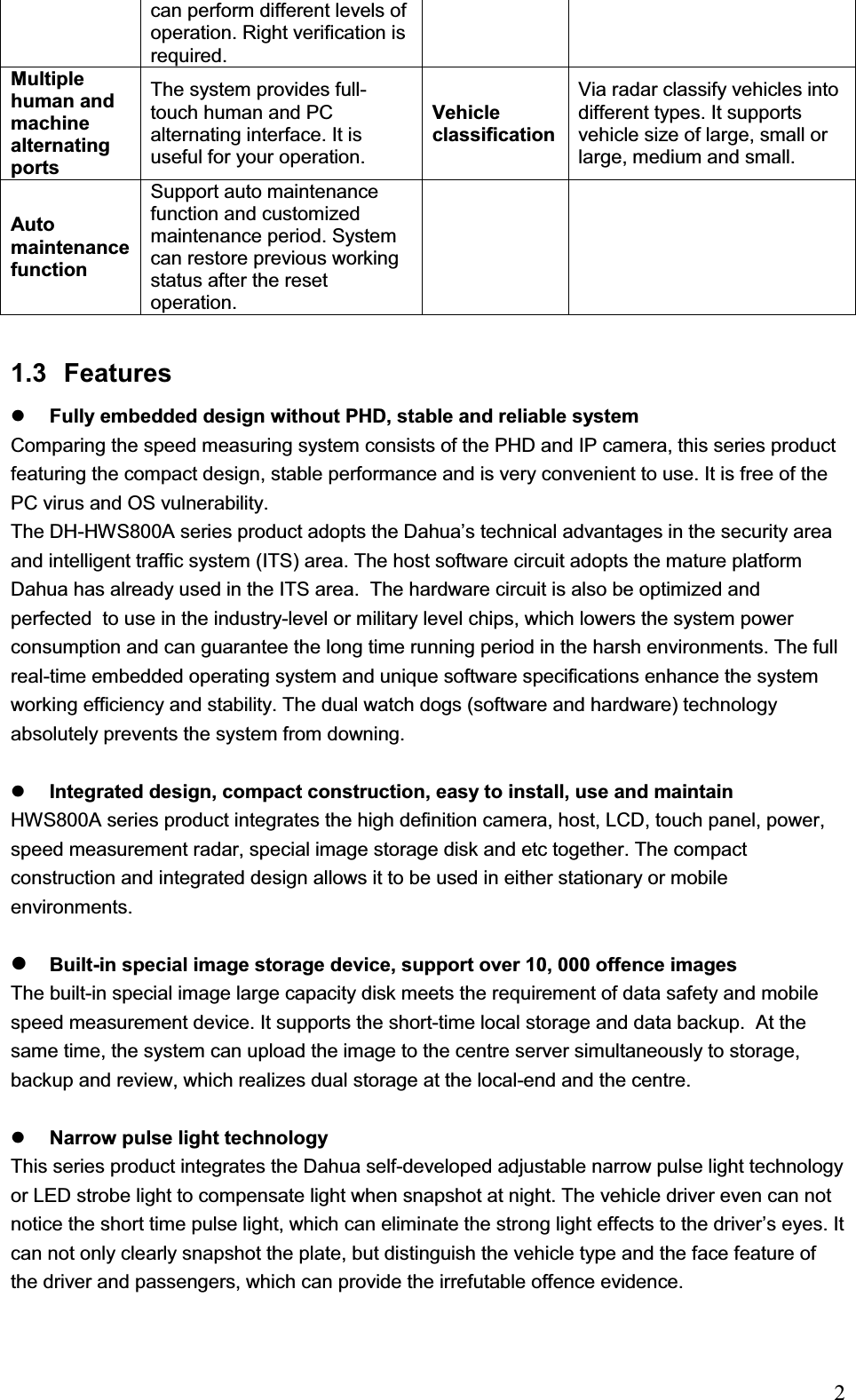                                                                            2can perform different levels of operation. Right verification is required.  Multiple human and machine alternating ports The system provides full-touch human and PC alternating interface. It is useful for your operation. Vehicle classificationVia radar classify vehicles into different types. It supports vehicle size of large, small or large, medium and small. Auto maintenance function Support auto maintenance function and customized maintenance period. System can restore previous working status after the reset operation.    1.3 Features zFully embedded design without PHD, stable and reliable system Comparing the speed measuring system consists of the PHD and IP camera, this series product featuring the compact design, stable performance and is very convenient to use. It is free of the PC virus and OS vulnerability.  The DH-HWS800A series product adopts the Dahua’s technical advantages in the security area and intelligent traffic system (ITS) area. The host software circuit adopts the mature platform Dahua has already used in the ITS area.  The hardware circuit is also be optimized and perfected  to use in the industry-level or military level chips, which lowers the system power consumption and can guarantee the long time running period in the harsh environments. The full real-time embedded operating system and unique software specifications enhance the system working efficiency and stability. The dual watch dogs (software and hardware) technology absolutely prevents the system from downing.  zIntegrated design, compact construction, easy to install, use and maintain  HWS800A series product integrates the high definition camera, host, LCD, touch panel, power, speed measurement radar, special image storage disk and etc together. The compact construction and integrated design allows it to be used in either stationary or mobile environments. zBuilt-in special image storage device, support over 10, 000 offence imagesThe built-in special image large capacity disk meets the requirement of data safety and mobile speed measurement device. It supports the short-time local storage and data backup.  At the same time, the system can upload the image to the centre server simultaneously to storage, backup and review, which realizes dual storage at the local-end and the centre. zNarrow pulse light technology  This series product integrates the Dahua self-developed adjustable narrow pulse light technology or LED strobe light to compensate light when snapshot at night. The vehicle driver even can not notice the short time pulse light, which can eliminate the strong light effects to the driver’s eyes. It can not only clearly snapshot the plate, but distinguish the vehicle type and the face feature of the driver and passengers, which can provide the irrefutable offence evidence.  