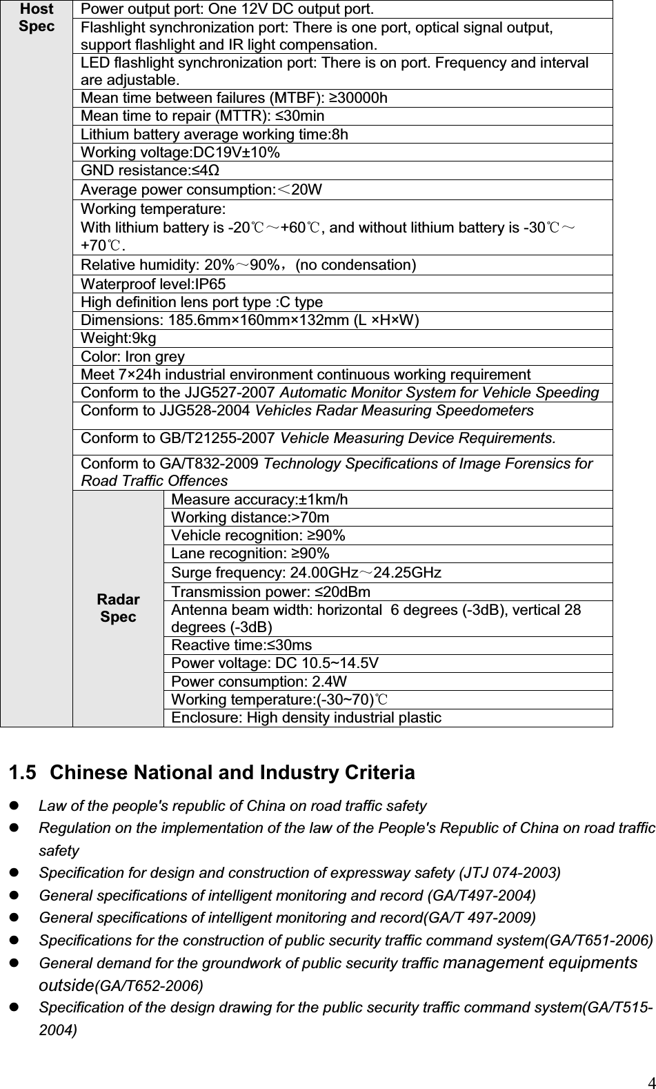                                                                            4Host Spec  Power output port: One 12V DC output port.  Flashlight synchronization port: There is one port, optical signal output, support flashlight and IR light compensation.  LED flashlight synchronization port: There is on port. Frequency and interval are adjustable.  Mean time between failures (MTBF): 30000h Mean time to repair (MTTR): 30min Lithium battery average working time:8h Working voltage:DC19V±10% GND resistance:4ȍAverage power consumption:˘20W Working temperature: With lithium battery is -20ć̚+60 , and without lithium battery is ć-30ć̚+70 .ćRelative humidity: 20%̚90%ˈ(no condensation) Waterproof level:IP65 High definition lens port type :C type  Dimensions: 185.6mm×160mm×132mm (L ×H×W) Weight:9kg Color: Iron grey  Meet 7×24h industrial environment continuous working requirement Conform to the JJG527-2007 Automatic Monitor System for Vehicle Speeding Conform to JJG528-2004 Vehicles Radar Measuring Speedometers Conform to GB/T21255-2007 Vehicle Measuring Device Requirements.Conform to GA/T832-2009 Technology Specifications of Image Forensics for Road Traffic OffencesRadar Spec Measure accuracy:±1km/h Working distance:&gt;70m Vehicle recognition: 90% Lane recognition: 90% Surge frequency: 24.00GHz̚24.25GHz Transmission power: 20dBm Antenna beam width: horizontal  6 degrees (-3dB), vertical 28 degrees (-3dB) Reactive time:30ms  Power voltage: DC 10.5~14.5V Power consumption: 2.4W Working temperature:(-30~70)ćEnclosure: High density industrial plastic  1.5  Chinese National and Industry Criteria zLaw of the people&apos;s republic of China on road traffic safety zRegulation on the implementation of the law of the People&apos;s Republic of China on road traffic safety zSpecification for design and construction of expressway safety (JTJ 074-2003) zGeneral specifications of intelligent monitoring and record (GA/T497-2004) zGeneral specifications of intelligent monitoring and record(GA/T 497-2009) zSpecifications for the construction of public security traffic command system(GA/T651-2006) zGeneral demand for the groundwork of public security traffic management equipments outside(GA/T652-2006) zSpecification of the design drawing for the public security traffic command system(GA/T515-2004) 