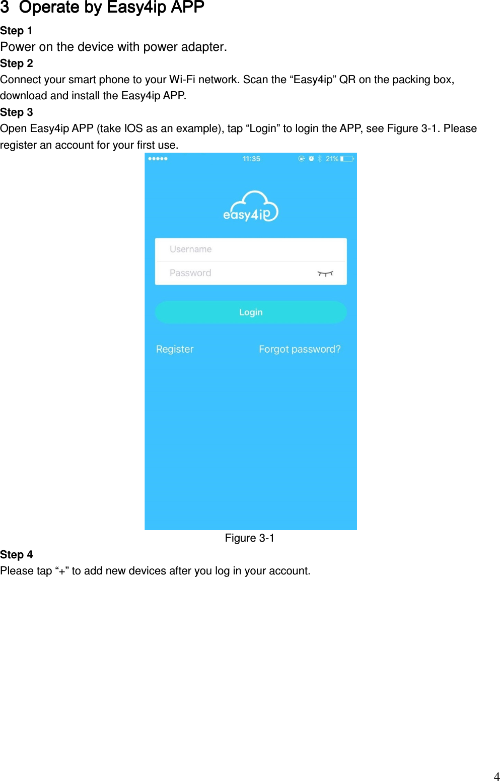                                                                          43333 Operate by Easy4ip APPOperate by Easy4ip APPOperate by Easy4ip APPOperate by Easy4ip APP    Step 1  Power on the device with power adapter.  Step 2 Connect your smart phone to your Wi-Fi network. Scan the “Easy4ip” QR on the packing box, download and install the Easy4ip APP. Step 3 Open Easy4ip APP (take IOS as an example), tap “Login” to login the APP, see Figure 3-1. Please register an account for your first use.   Figure 3-1  Step 4 Please tap “+” to add new devices after you log in your account.            