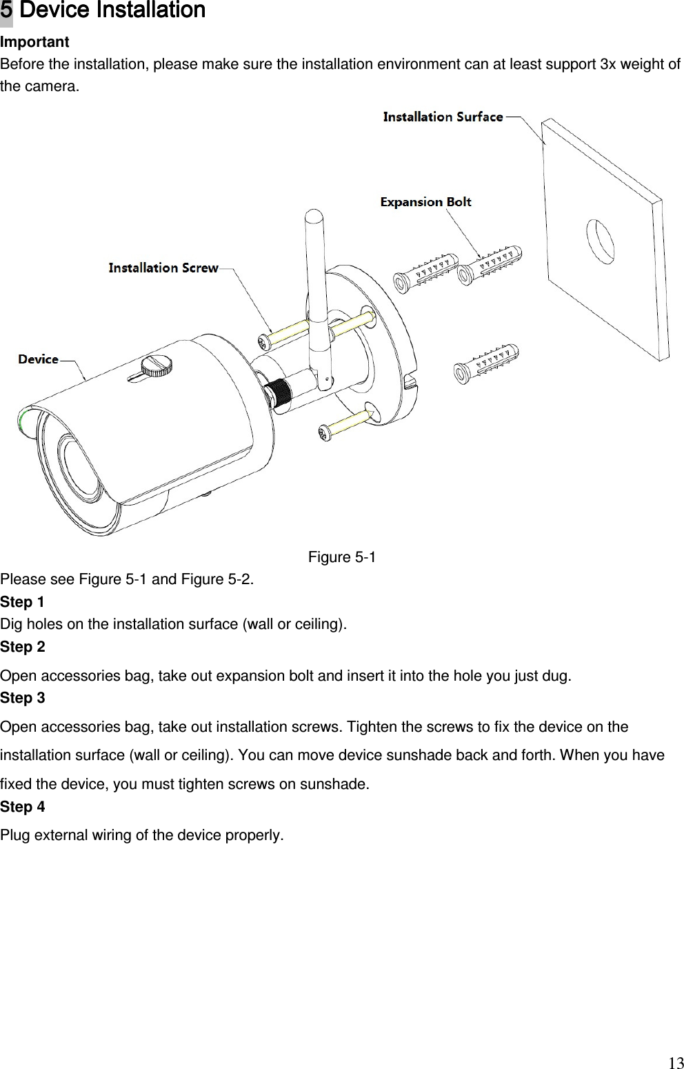                                                                          135555    Device Installation Device Installation Device Installation Device Installation     Important Before the installation, please make sure the installation environment can at least support 3x weight of the camera.   Figure 5-1 Please see Figure 5-1 and Figure 5-2. Step 1 Dig holes on the installation surface (wall or ceiling). Step 2  Open accessories bag, take out expansion bolt and insert it into the hole you just dug.  Step 3 Open accessories bag, take out installation screws. Tighten the screws to fix the device on the installation surface (wall or ceiling). You can move device sunshade back and forth. When you have fixed the device, you must tighten screws on sunshade.  Step 4  Plug external wiring of the device properly.  