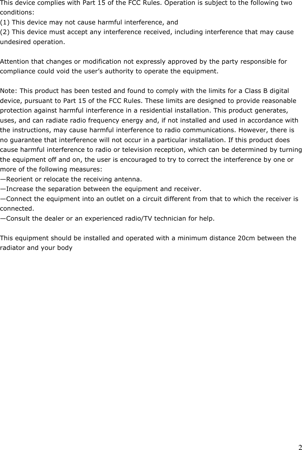    2This device complies with Part 15 of the FCC Rules. Operation is subject to the following two conditions:  (1) This device may not cause harmful interference, and  (2) This device must accept any interference received, including interference that may cause undesired operation.    Attention that changes or modification not expressly approved by the party responsible for compliance could void the user’s authority to operate the equipment.   Note: This product has been tested and found to comply with the limits for a Class B digital device, pursuant to Part 15 of the FCC Rules. These limits are designed to provide reasonable protection against harmful interference in a residential installation. This product generates, uses, and can radiate radio frequency energy and, if not installed and used in accordance with the instructions, may cause harmful interference to radio communications. However, there is no guarantee that interference will not occur in a particular installation. If this product does cause harmful interference to radio or television reception, which can be determined by turning the equipment off and on, the user is encouraged to try to correct the interference by one or more of the following measures:  —Reorient or relocate the receiving antenna.  —Increase the separation between the equipment and receiver.  —Connect the equipment into an outlet on a circuit different from that to which the receiver is connected.  —Consult the dealer or an experienced radio/TV technician for help.  This equipment should be installed and operated with a minimum distance 20cm between the radiator and your body    