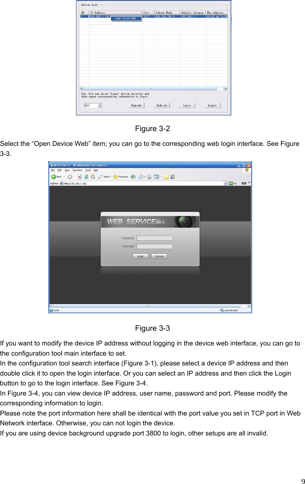                                                                             9 Figure 3-2 Select the “Open Device Web” item; you can go to the corresponding web login interface. See Figure 3-3.  Figure 3-3 If you want to modify the device IP address without logging in the device web interface, you can go to the configuration tool main interface to set.  In the configuration tool search interface (Figure 3-1), please select a device IP address and then double click it to open the login interface. Or you can select an IP address and then click the Login button to go to the login interface. See Figure 3-4. In Figure 3-4, you can view device IP address, user name, password and port. Please modify the corresponding information to login.  Please note the port information here shall be identical with the port value you set in TCP port in Web Network interface. Otherwise, you can not login the device.  If you are using device background upgrade port 3800 to login, other setups are all invalid. 