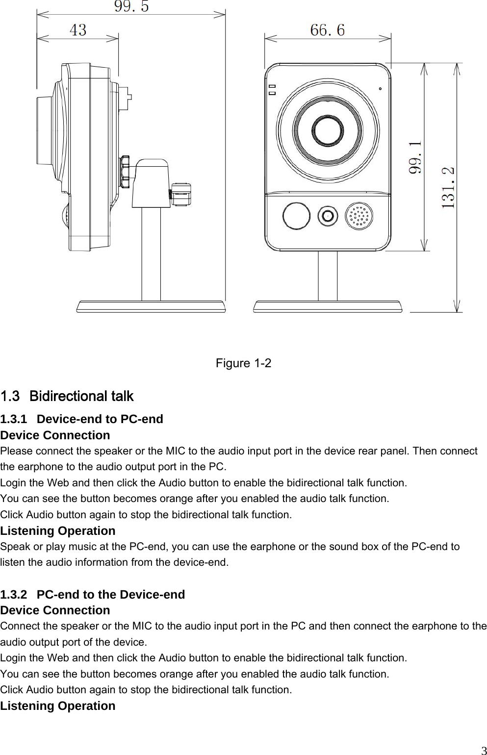                                                                              3 Figure 1-2 1.3 Bidirectional talk  1.3.1  Device-end to PC-end Device Connection  Please connect the speaker or the MIC to the audio input port in the device rear panel. Then connect the earphone to the audio output port in the PC. Login the Web and then click the Audio button to enable the bidirectional talk function.  You can see the button becomes orange after you enabled the audio talk function.  Click Audio button again to stop the bidirectional talk function.  Listening Operation Speak or play music at the PC-end, you can use the earphone or the sound box of the PC-end to listen the audio information from the device-end.   1.3.2  PC-end to the Device-end Device Connection  Connect the speaker or the MIC to the audio input port in the PC and then connect the earphone to the audio output port of the device. Login the Web and then click the Audio button to enable the bidirectional talk function.  You can see the button becomes orange after you enabled the audio talk function.  Click Audio button again to stop the bidirectional talk function.   Listening Operation 