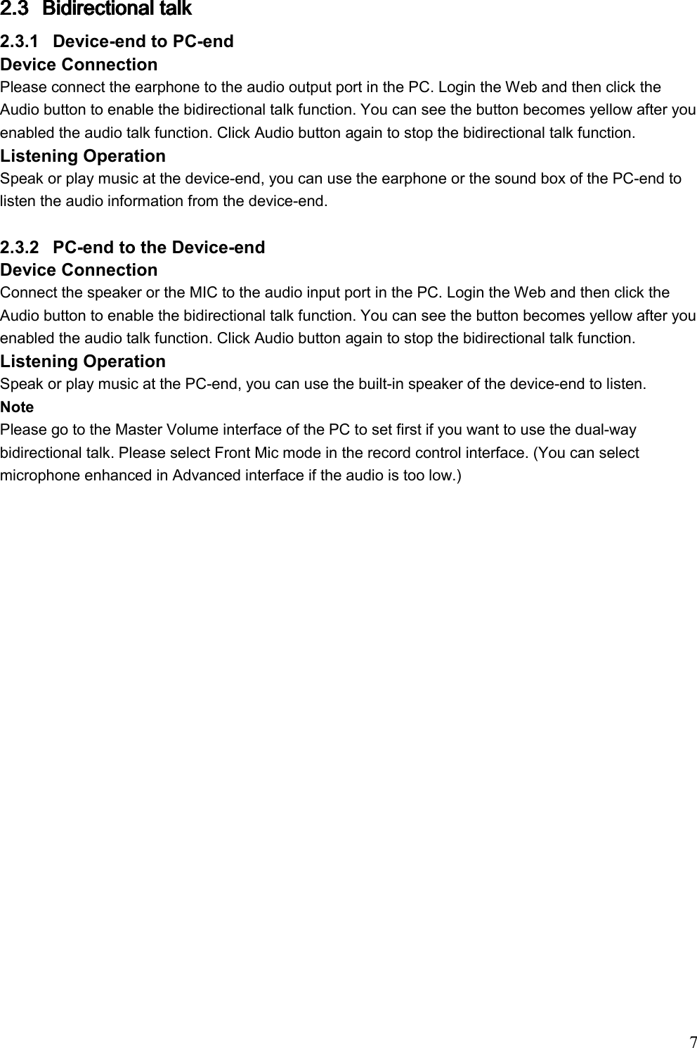                                                                               7   2.32.32.32.3 BidirectionalBidirectionalBidirectionalBidirectional talk  talk  talk  talk     2.3.1  Device-end to PC-end Device Connection  Please connect the earphone to the audio output port in the PC. Login the Web and then click the Audio button to enable the bidirectional talk function. You can see the button becomes yellow after you enabled the audio talk function. Click Audio button again to stop the bidirectional talk function.  Listening Operation Speak or play music at the device-end, you can use the earphone or the sound box of the PC-end to listen the audio information from the device-end.   2.3.2  PC-end to the Device-end Device Connection  Connect the speaker or the MIC to the audio input port in the PC. Login the Web and then click the Audio button to enable the bidirectional talk function. You can see the button becomes yellow after you enabled the audio talk function. Click Audio button again to stop the bidirectional talk function.   Listening Operation Speak or play music at the PC-end, you can use the built-in speaker of the device-end to listen.  Note Please go to the Master Volume interface of the PC to set first if you want to use the dual-way bidirectional talk. Please select Front Mic mode in the record control interface. (You can select microphone enhanced in Advanced interface if the audio is too low.)  