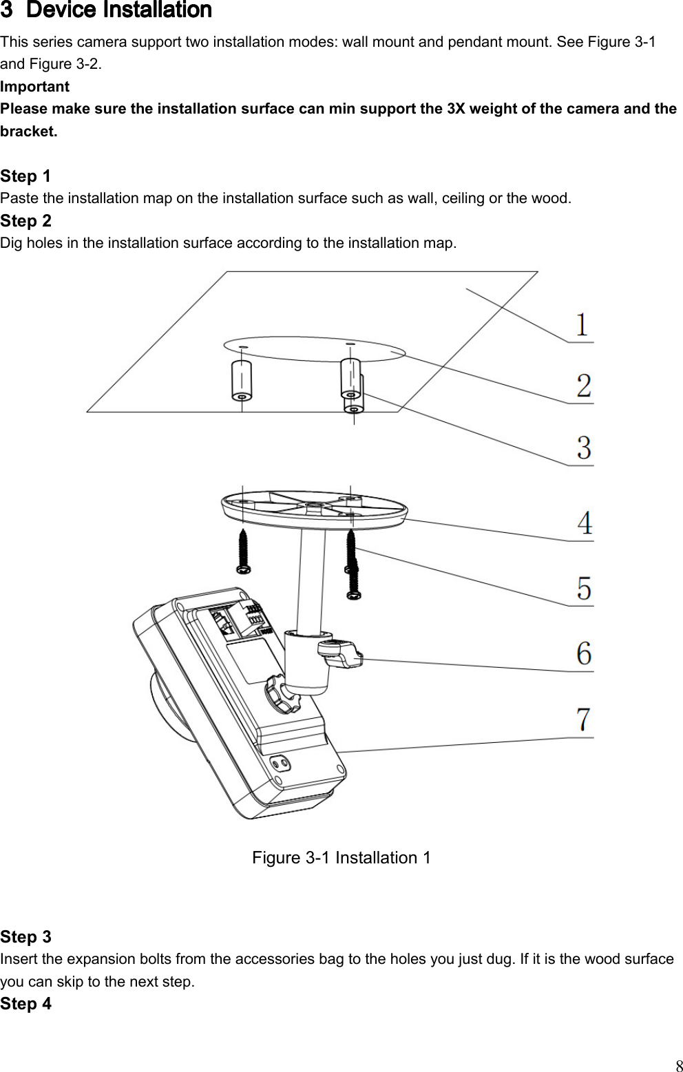                                                                               8 3333 Device Installation Device Installation Device Installation Device Installation     This series camera support two installation modes: wall mount and pendant mount. See Figure 3-1 and Figure 3-2. Important Please make sure the installation surface can min support the 3X weight of the camera and the bracket.   Step 1 Paste the installation map on the installation surface such as wall, ceiling or the wood.  Step 2  Dig holes in the installation surface according to the installation map.  Figure 3-1 Installation 1   Step 3 Insert the expansion bolts from the accessories bag to the holes you just dug. If it is the wood surface you can skip to the next step.  Step 4 