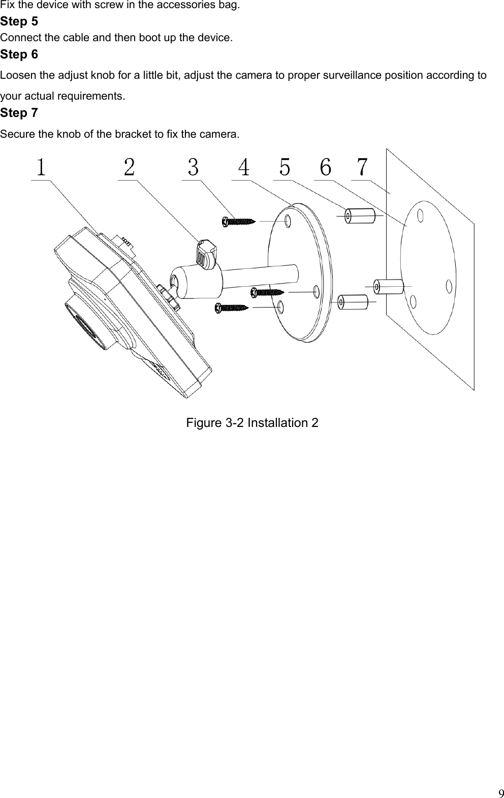                                                                               9 Fix the device with screw in the accessories bag. Step 5 Connect the cable and then boot up the device.  Step 6 Loosen the adjust knob for a little bit, adjust the camera to proper surveillance position according to your actual requirements. Step 7 Secure the knob of the bracket to fix the camera.   Figure 3-2 Installation 2  