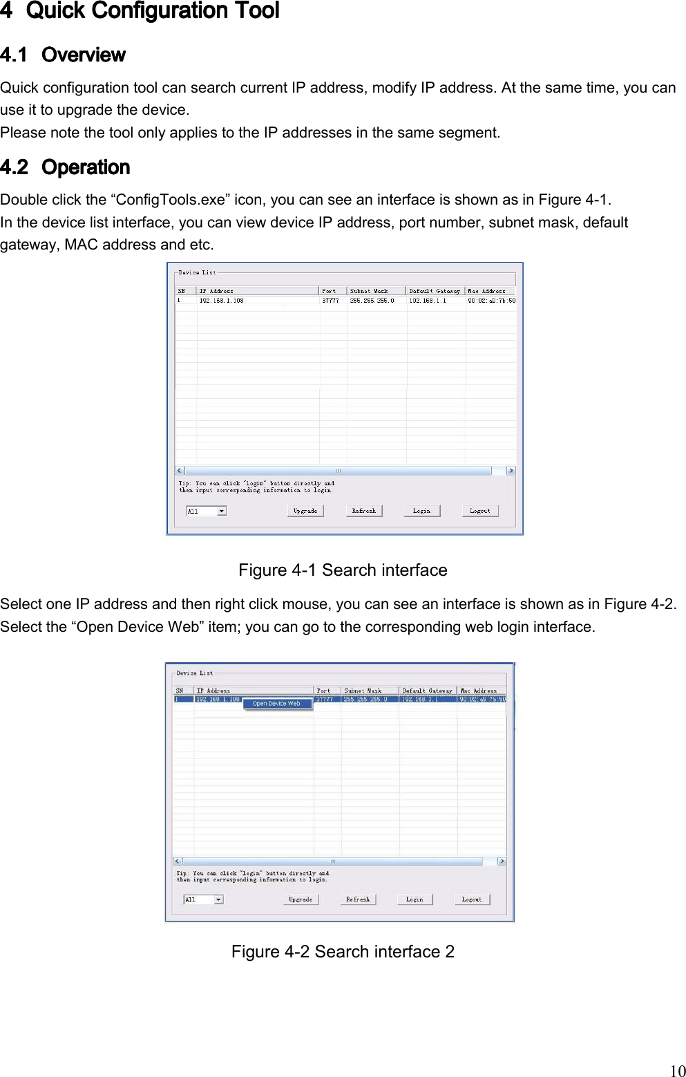                                                                               10 4444 Quick Configuration ToolQuick Configuration ToolQuick Configuration ToolQuick Configuration Tool    4.14.14.14.1 Overview Overview Overview Overview     Quick configuration tool can search current IP address, modify IP address. At the same time, you can use it to upgrade the device.  Please note the tool only applies to the IP addresses in the same segment. 4.24.24.24.2 OperationOperationOperationOperation    Double click the “ConfigTools.exe” icon, you can see an interface is shown as in Figure 4-1.  In the device list interface, you can view device IP address, port number, subnet mask, default gateway, MAC address and etc.   Figure 4-1 Search interface Select one IP address and then right click mouse, you can see an interface is shown as in Figure 4-2. Select the “Open Device Web” item; you can go to the corresponding web login interface.   Figure 4-2 Search interface 2  