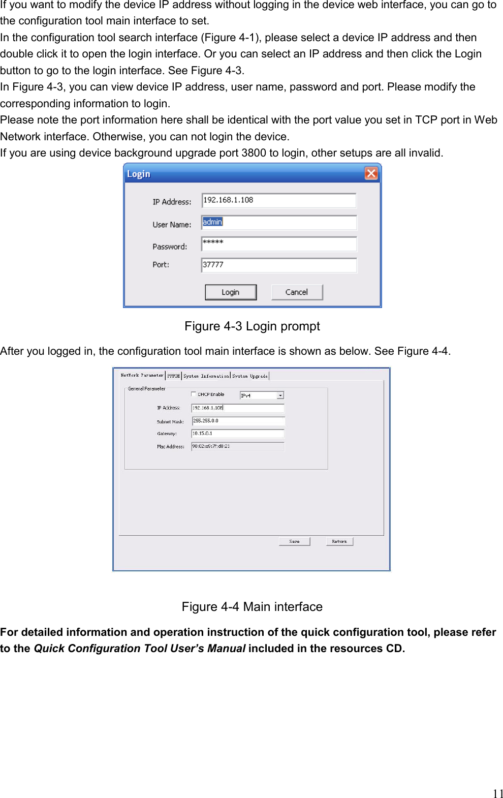                                                                               11 If you want to modify the device IP address without logging in the device web interface, you can go to the configuration tool main interface to set.  In the configuration tool search interface (Figure 4-1), please select a device IP address and then double click it to open the login interface. Or you can select an IP address and then click the Login button to go to the login interface. See Figure 4-3. In Figure 4-3, you can view device IP address, user name, password and port. Please modify the corresponding information to login.  Please note the port information here shall be identical with the port value you set in TCP port in Web Network interface. Otherwise, you can not login the device.  If you are using device background upgrade port 3800 to login, other setups are all invalid.  Figure 4-3 Login prompt After you logged in, the configuration tool main interface is shown as below. See Figure 4-4.  Figure 4-4 Main interface For detailed information and operation instruction of the quick configuration tool, please refer to the Quick Configuration Tool User’s Manual included in the resources CD.     