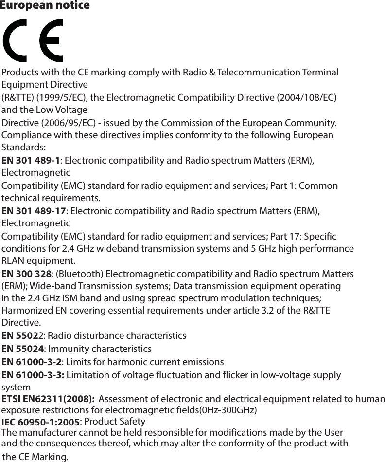 Products with the CE marking comply with Radio &amp; Telecommunication Terminal Equipment Directive(R&amp;TTE) (1999/5/EC), the Electromagnetic Compatibility Directive (2004/108/EC) and the Low VoltageDirective (2006/95/EC) - issued by the Commission of the European Community. Compliance with these directives implies conformity to the following European Standards:EN 301 489-1: Electronic compatibility and Radio spectrum Matters (ERM), ElectromagneticCompatibility (EMC) standard for radio equipment and services; Part 1: Common technical requirements.EN 301 489-17: Electronic compatibility and Radio spectrum Matters (ERM), ElectromagneticCompatibility (EMC) standard for radio equipment and services; Part 17: Specific conditions for 2.4 GHz wideband transmission systems and 5 GHz high performance RLAN equipment.EN 300 328: (Bluetooth) Electromagnetic compatibility and Radio spectrum Matters (ERM); Wide-band Transmission systems; Data transmission equipment operating in the 2.4 GHz ISM band and using spread spectrum modulation techniques; Harmonized EN covering essential requirements under article 3.2 of the R&amp;TTE Directive.     EN 55022: Radio disturbance characteristicsEN 55024: Immunity characteristicsEN 61000-3-2: Limits for harmonic current emissionsEN 61000-3-3: Limitation of voltage fluctuation and flicker in low-voltage supply systemIEC 60950-1:2005: Product SafetyThe manufacturer cannot be held responsible for modifications made by the User and the consequences thereof, which may alter the conformity of the product with the CE Marking.European notice Assessment of electronic and electrical equipment related to human exposure restrictions for electromagnetic fields(0Hz-300GHz)ETSI EN62311(2008):