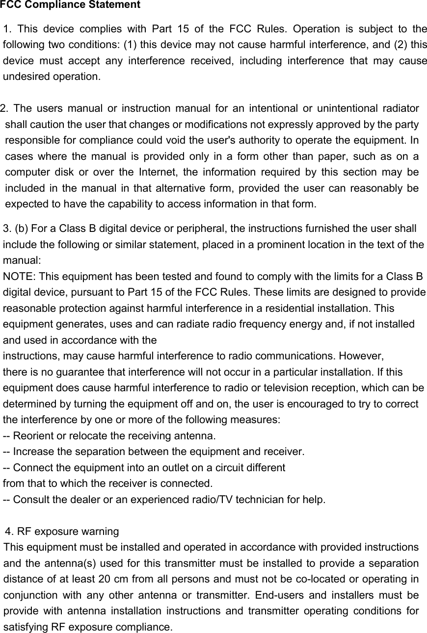 FCC Compliance Statement  2.  The  users  manual  or  instruction  manual  for  an  intentional  or  unintentional  radiator shall caution the user that changes or modifications not expressly approved by the party responsible for compliance could void the user&apos;s authority to operate the equipment. In cases  where  the  manual  is  provided  only  in  a  form  other  than  paper,  such  as  on  a computer  disk  or  over  the  Internet,  the  information  required  by  this  section  may  be included in the  manual in  that  alternative form, provided the user can  reasonably  be expected to have the capability to access information in that form. 4. RF exposure warning  This equipment must be installed and operated in accordance with provided instructions and the antenna(s) used for this  transmitter must be installed to provide a separation distance of at least 20 cm from all persons and must not be co-located or operating in conjunction  with  any  other  antenna  or  transmitter.  End-users  and  installers  must  be provide  with  antenna  installation  instructions  and  transmitter  operating  conditions  for satisfying RF exposure compliance. 1.  This  device  complies  with  Part  15  of  the  FCC  Rules.  Operation  is  subject  to  the following two conditions: (1) this device may not cause harmful interference, and (2) this device  must  accept  any  interference  received,  including  interference  that  may  cause undesired operation. 3. (b) For a Class B digital device or peripheral, the instructions furnished the user shall include the following or similar statement, placed in a prominent location in the text of the manual:   NOTE: This equipment has been tested and found to comply with the limits for a Class B digital device, pursuant to Part 15 of the FCC Rules. These limits are designed to provide reasonable protection against harmful interference in a residential installation. This equipment generates, uses and can radiate radio frequency energy and, if not installed and used in accordance with the   instructions, may cause harmful interference to radio communications. However, there is no guarantee that interference will not occur in a particular installation. If this equipment does cause harmful interference to radio or television reception, which can be determined by turning the equipment off and on, the user is encouraged to try to correct the interference by one or more of the following measures:   -- Reorient or relocate the receiving antenna.   -- Increase the separation between the equipment and receiver.   -- Connect the equipment into an outlet on a circuit different   from that to which the receiver is connected.   -- Consult the dealer or an experienced radio/TV technician for help.  