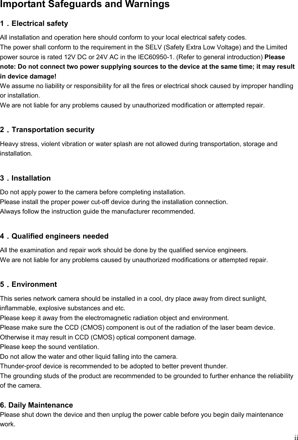    iiImportant Safeguards and Warnings  1．．．．Electrical safety All installation and operation here should conform to your local electrical safety codes.  The power shall conform to the requirement in the SELV (Safety Extra Low Voltage) and the Limited power source is rated 12V DC or 24V AC in the IEC60950-1. (Refer to general introduction) Please note: Do not connect two power supplying sources to the device at the same time; it may result in device damage! We assume no liability or responsibility for all the fires or electrical shock caused by improper handling or installation.  We are not liable for any problems caused by unauthorized modification or attempted repair.  2．．．．Transportation security Heavy stress, violent vibration or water splash are not allowed during transportation, storage and installation.  3．．．．Installation Do not apply power to the camera before completing installation.  Please install the proper power cut-off device during the installation connection. Always follow the instruction guide the manufacturer recommended.  4．．．．Qualified engineers needed   All the examination and repair work should be done by the qualified service engineers.   We are not liable for any problems caused by unauthorized modifications or attempted repair.  5．．．．Environment This series network camera should be installed in a cool, dry place away from direct sunlight, inflammable, explosive substances and etc. Please keep it away from the electromagnetic radiation object and environment. Please make sure the CCD (CMOS) component is out of the radiation of the laser beam device. Otherwise it may result in CCD (CMOS) optical component damage. Please keep the sound ventilation.  Do not allow the water and other liquid falling into the camera. Thunder-proof device is recommended to be adopted to better prevent thunder. The grounding studs of the product are recommended to be grounded to further enhance the reliability of the camera.  6. Daily Maintenance Please shut down the device and then unplug the power cable before you begin daily maintenance work.  
