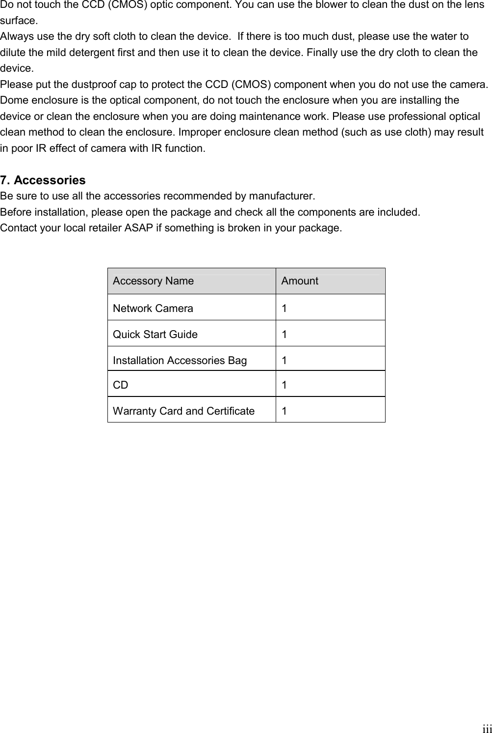    iiiDo not touch the CCD (CMOS) optic component. You can use the blower to clean the dust on the lens surface. Always use the dry soft cloth to clean the device.  If there is too much dust, please use the water to dilute the mild detergent first and then use it to clean the device. Finally use the dry cloth to clean the device. Please put the dustproof cap to protect the CCD (CMOS) component when you do not use the camera. Dome enclosure is the optical component, do not touch the enclosure when you are installing the device or clean the enclosure when you are doing maintenance work. Please use professional optical clean method to clean the enclosure. Improper enclosure clean method (such as use cloth) may result in poor IR effect of camera with IR function.    7. Accessories Be sure to use all the accessories recommended by manufacturer. Before installation, please open the package and check all the components are included. Contact your local retailer ASAP if something is broken in your package.  Accessory Name Amount Network Camera   1 Quick Start Guide   1 Installation Accessories Bag   1 CD  1 Warranty Card and Certificate  1          