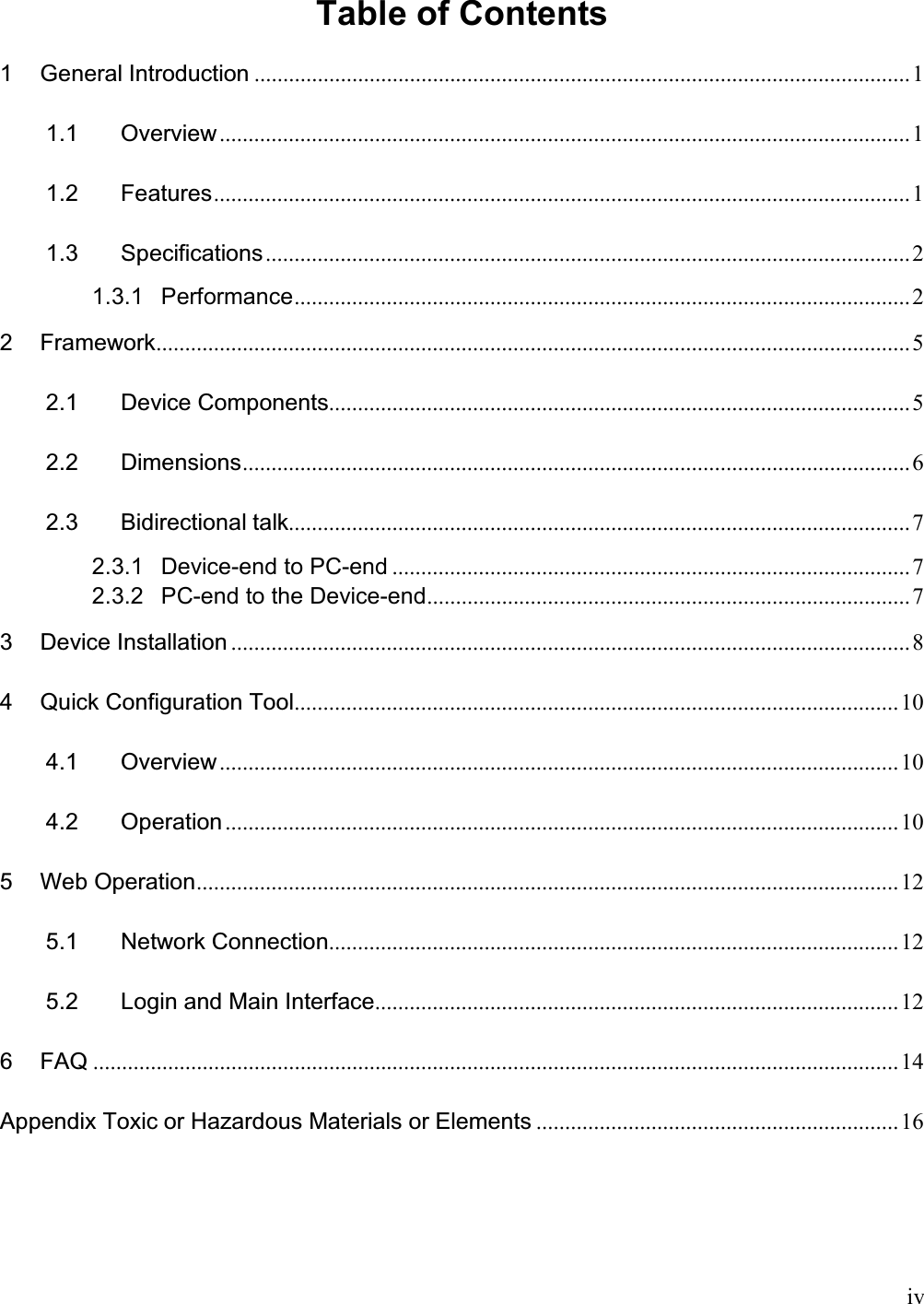    iv  Table of Contents  1 General Introduction .................................................................................................................. 1 1.1 Overview........................................................................................................................ 1 1.2 Features......................................................................................................................... 1 1.3 Specifications................................................................................................................ 2 1.3.1 Performance........................................................................................................... 2 2 Framework................................................................................................................................... 5 2.1 Device Components..................................................................................................... 5 2.2 Dimensions.................................................................................................................... 6 2.3 Bidirectional talk............................................................................................................ 7 2.3.1 Device-end to PC-end .......................................................................................... 7 2.3.2 PC-end to the Device-end.................................................................................... 7 3 Device Installation ...................................................................................................................... 8 4 Quick Configuration Tool......................................................................................................... 10 4.1 Overview...................................................................................................................... 10 4.2 Operation ..................................................................................................................... 10 5 Web Operation.......................................................................................................................... 12 5.1 Network Connection................................................................................................... 12 5.2 Login and Main Interface........................................................................................... 12 6 FAQ ............................................................................................................................................ 14 Appendix Toxic or Hazardous Materials or Elements ............................................................... 16 