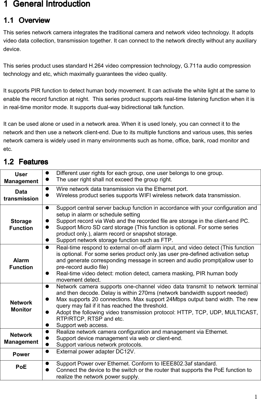                                                                               1 1111 General IntroductiGeneral IntroductiGeneral IntroductiGeneral Introduction on on on     1.11.11.11.1 Overview Overview Overview Overview     This series network camera integrates the traditional camera and network video technology. It adopts video data collection, transmission together. It can connect to the network directly without any auxiliary device.   This series product uses standard H.264 video compression technology, G.711a audio compression technology and etc, which maximally guarantees the video quality.  It supports PIR function to detect human body movement. It can activate the white light at the same to enable the record function at night.  This series product supports real-time listening function when it is in real-time monitor mode. It supports dual-way bidirectional talk function.   It can be used alone or used in a network area. When it is used lonely, you can connect it to the network and then use a network client-end. Due to its multiple functions and various uses, this series network camera is widely used in many environments such as home, office, bank, road monitor and etc. 1.21.21.21.2 FeatureFeatureFeatureFeaturessss    User Management   Different user rights for each group, one user belongs to one group.   The user right shall not exceed the group right. Data transmission    Wire network data transmission via the Ethernet port.    Wireless product series supports WIFI wireless network data transmission. Storage Function   Support central server backup function in accordance with your configuration and setup in alarm or schedule setting   Support record via Web and the recorded file are storage in the client-end PC.   Support Micro SD card storage (This function is optional. For some series product only.), alarm record or snapshot storage.    Support network storage function such as FTP. Alarm Function   Real-time respond to external on-off alarm input, and video detect (This function is optional. For some series product only.)as user pre-defined activation setup and generate corresponding message in screen and audio prompt(allow user to pre-record audio file)   Real-time video detect: motion detect, camera masking, PIR human body movement detect. Network Monitor    Network  camera  supports  one-channel  video  data  transmit  to  network  terminal and then decode. Delay is within 270ms (network bandwidth support needed)   Max supports 20 connections. Max support 24Mbps output band width. The new query may fail if it has reached the threshold.    Adopt the following video transmission protocol: HTTP, TCP, UDP, MULTICAST, RTP/RTCP, RTSP and etc.   Support web access. Network Management   Realize network camera configuration and management via Ethernet.   Support device management via web or client-end.     Support various network protocols. Power     External power adapter DC12V.  PoE     Support Power over Ethernet. Conform to IEEE802.3af standard.   Connect the device to the switch or the router that supports the PoE function to realize the network power supply. 