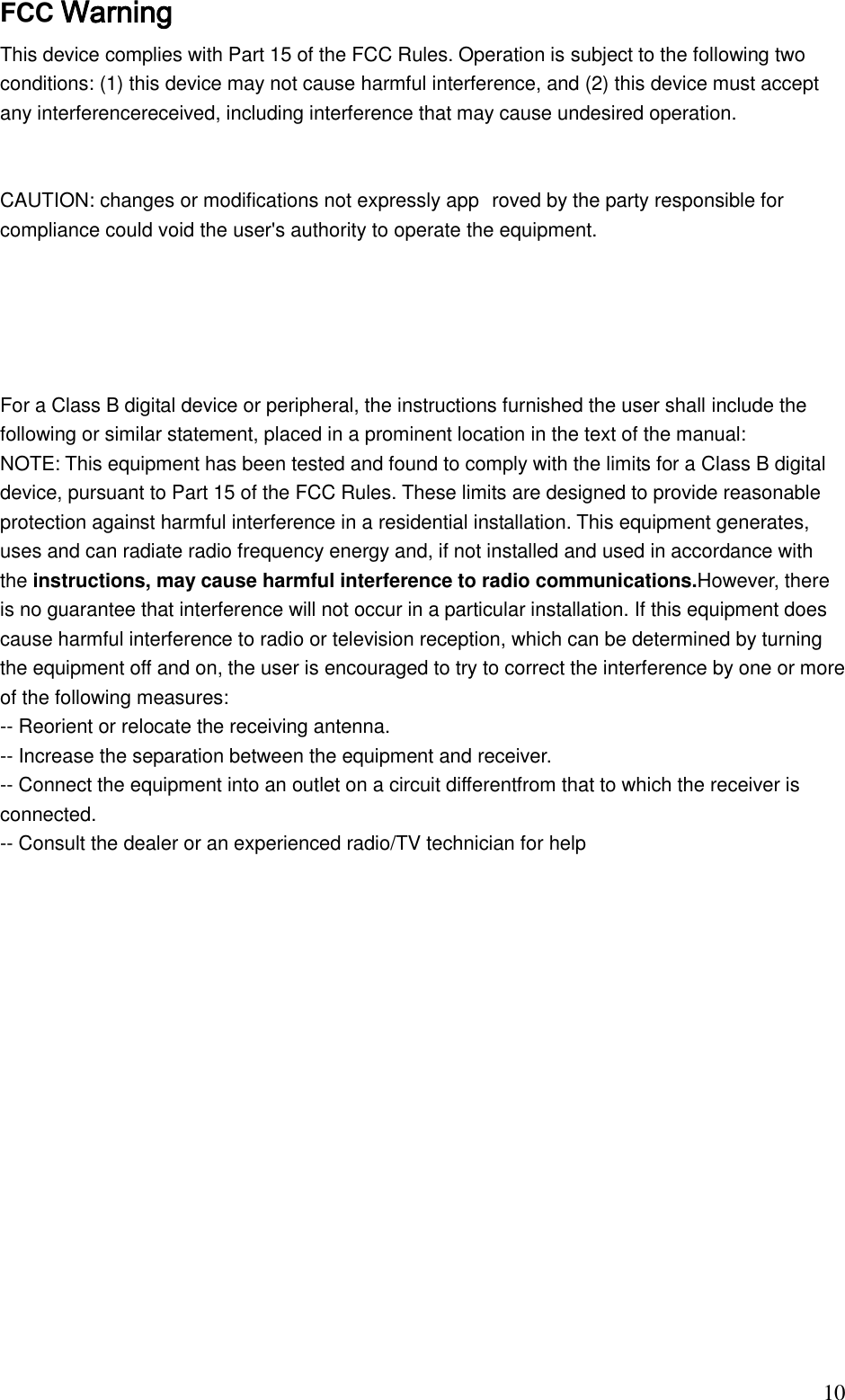                                                                               10 FCC Warning This device complies with Part 15 of the FCC Rules. Operation is subject to the following two conditions: (1) this device may not cause harmful interference, and (2) this device must accept any interferencereceived, including interference that may cause undesired operation.  CAUTION: changes or modifications not expressly app roved by the party responsible for compliance could void the user&apos;s authority to operate the equipment. For a Class B digital device or peripheral, the instructions furnished the user shall include the following or similar statement, placed in a prominent location in the text of the manual: NOTE: This equipment has been tested and found to comply with the limits for a Class B digital device, pursuant to Part 15 of the FCC Rules. These limits are designed to provide reasonable protection against harmful interference in a residential installation. This equipment generates, uses and can radiate radio frequency energy and, if not installed and used in accordance with the instructions, may cause harmful interference to radio communications.However, there is no guarantee that interference will not occur in a particular installation. If this equipment does cause harmful interference to radio or television reception, which can be determined by turning the equipment off and on, the user is encouraged to try to correct the interference by one or more of the following measures:  -- Reorient or relocate the receiving antenna. -- Increase the separation between the equipment and receiver.  -- Connect the equipment into an outlet on a circuit differentfrom that to which the receiver is connected.  -- Consult the dealer or an experienced radio/TV technician for help              