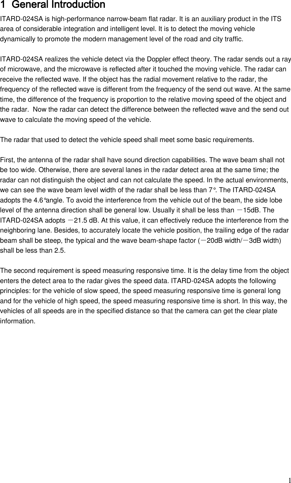                                                                              1 1 General Introduction  ITARD-024SA is high-performance narrow-beam flat radar. It is an auxiliary product in the ITS area of considerable integration and intelligent level. It is to detect the moving vehicle dynamically to promote the modern management level of the road and city traffic.   ITARD-024SA realizes the vehicle detect via the Doppler effect theory. The radar sends out a ray of microwave, and the microwave is reflected after it touched the moving vehicle. The radar can receive the reflected wave. If the object has the radial movement relative to the radar, the frequency of the reflected wave is different from the frequency of the send out wave. At the same time, the difference of the frequency is proportion to the relative moving speed of the object and the radar.  Now the radar can detect the difference between the reflected wave and the send out wave to calculate the moving speed of the vehicle.   The radar that used to detect the vehicle speed shall meet some basic requirements.   First, the antenna of the radar shall have sound direction capabilities. The wave beam shall not be too wide. Otherwise, there are several lanes in the radar detect area at the same time; the radar can not distinguish the object and can not calculate the speed. In the actual environments, we can see the wave beam level width of the radar shall be less than 7°. The ITARD-024SA adopts the 4.6°angle. To avoid the interference from the vehicle out of the beam, the side lobe level of the antenna direction shall be general low. Usually it shall be less than －15dB. The ITARD-024SA adopts －21.5 dB. At this value, it can effectively reduce the interference from the neighboring lane. Besides, to accurately locate the vehicle position, the trailing edge of the radar beam shall be steep, the typical and the wave beam-shape factor (－20dB width/－3dB width) shall be less than 2.5.   The second requirement is speed measuring responsive time. It is the delay time from the object enters the detect area to the radar gives the speed data. ITARD-024SA adopts the following principles: for the vehicle of slow speed, the speed measuring responsive time is general long and for the vehicle of high speed, the speed measuring responsive time is short. In this way, the vehicles of all speeds are in the specified distance so that the camera can get the clear plate information.    