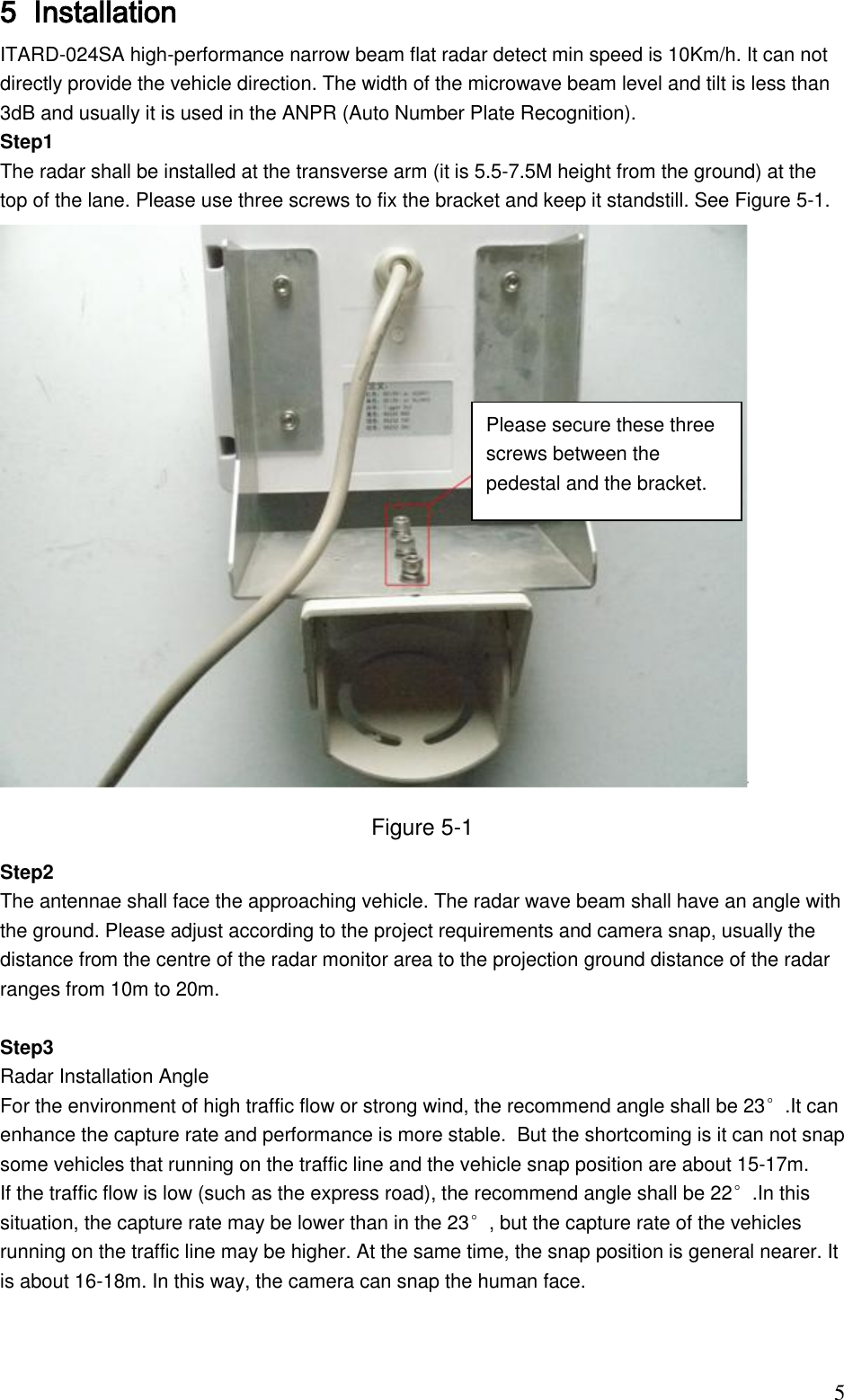                                                                              5 5 Installation  ITARD-024SA high-performance narrow beam flat radar detect min speed is 10Km/h. It can not directly provide the vehicle direction. The width of the microwave beam level and tilt is less than 3dB and usually it is used in the ANPR (Auto Number Plate Recognition). Step1 The radar shall be installed at the transverse arm (it is 5.5-7.5M height from the ground) at the top of the lane. Please use three screws to fix the bracket and keep it standstill. See Figure 5-1.  Figure 5-1 Step2 The antennae shall face the approaching vehicle. The radar wave beam shall have an angle with the ground. Please adjust according to the project requirements and camera snap, usually the distance from the centre of the radar monitor area to the projection ground distance of the radar ranges from 10m to 20m.   Step3  Radar Installation Angle  For the environment of high traffic flow or strong wind, the recommend angle shall be 23°.It can enhance the capture rate and performance is more stable.  But the shortcoming is it can not snap some vehicles that running on the traffic line and the vehicle snap position are about 15-17m.  If the traffic flow is low (such as the express road), the recommend angle shall be 22°.In this situation, the capture rate may be lower than in the 23°, but the capture rate of the vehicles running on the traffic line may be higher. At the same time, the snap position is general nearer. It is about 16-18m. In this way, the camera can snap the human face.    Please secure these three screws between the pedestal and the bracket.  