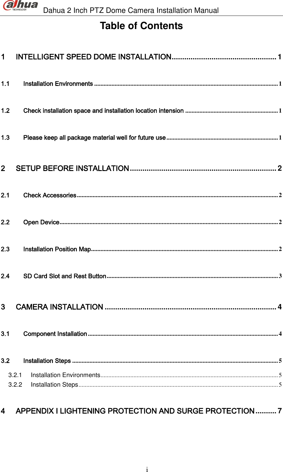                               Dahua 2 Inch PTZ Dome Camera Installation Manual  i Table of Contents 1 INTELLIGENT SPEED DOME INSTALLATION .................................................. 1 1.1 Installation Environments ..................................................................................................................... 1 1.2 Check installation space and installation location intension ........................................................... 1 1.3 Please keep all package material well for future use ....................................................................... 1 2 SETUP BEFORE INSTALLATION ...................................................................... 2 2.1 Check Accessories ................................................................................................................................ 2 2.2 Open Device ........................................................................................................................................... 2 2.3 Installation Position Map ....................................................................................................................... 2 2.4 SD Card Slot and Rest Button ............................................................................................................. 3 3 CAMERA INSTALLATION .................................................................................. 4 3.1 Component Installation ......................................................................................................................... 4 3.2 Installation Steps ................................................................................................................................... 5 3.2.1 Installation Environments ................................................................................................................. 5 3.2.2 Installation Steps ............................................................................................................................... 5 4 APPENDIX Ⅰ LIGHTENING PROTECTION AND SURGE PROTECTION .......... 7 