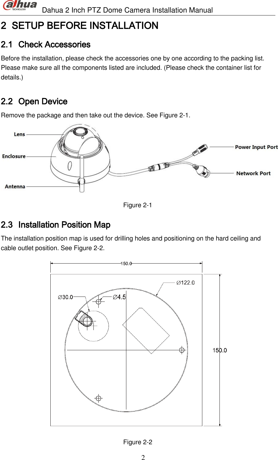                               Dahua 2 Inch PTZ Dome Camera Installation Manual  2 2 SETUP BEFORE INSTALLATION  2.1 Check Accessories  Before the installation, please check the accessories one by one according to the packing list. Please make sure all the components listed are included. (Please check the container list for details.)  2.2 Open Device   Remove the package and then take out the device. See Figure 2-1.  Figure 2-1 2.3 Installation Position Map  The installation position map is used for drilling holes and positioning on the hard ceiling and cable outlet position. See Figure 2-2.  Figure 2-2 