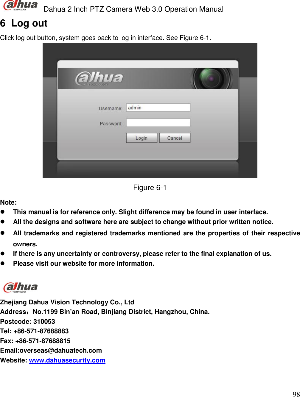  Dahua 2 Inch PTZ Camera Web 3.0 Operation Manual                                                                             98 6  Log out Click log out button, system goes back to log in interface. See Figure 6-1.  Figure 6-1 Note:  This manual is for reference only. Slight difference may be found in user interface.  All the designs and software here are subject to change without prior written notice.  All trademarks and registered trademarks mentioned are the properties of their respective  owners.  If there is any uncertainty or controversy, please refer to the final explanation of us.  Please visit our website for more information.   Zhejiang Dahua Vision Technology Co., Ltd Address：No.1199 Bin’an Road, Binjiang District, Hangzhou, China. Postcode: 310053 Tel: +86-571-87688883 Fax: +86-571-87688815 Email:overseas@dahuatech.com Website: www.dahuasecurity.com   