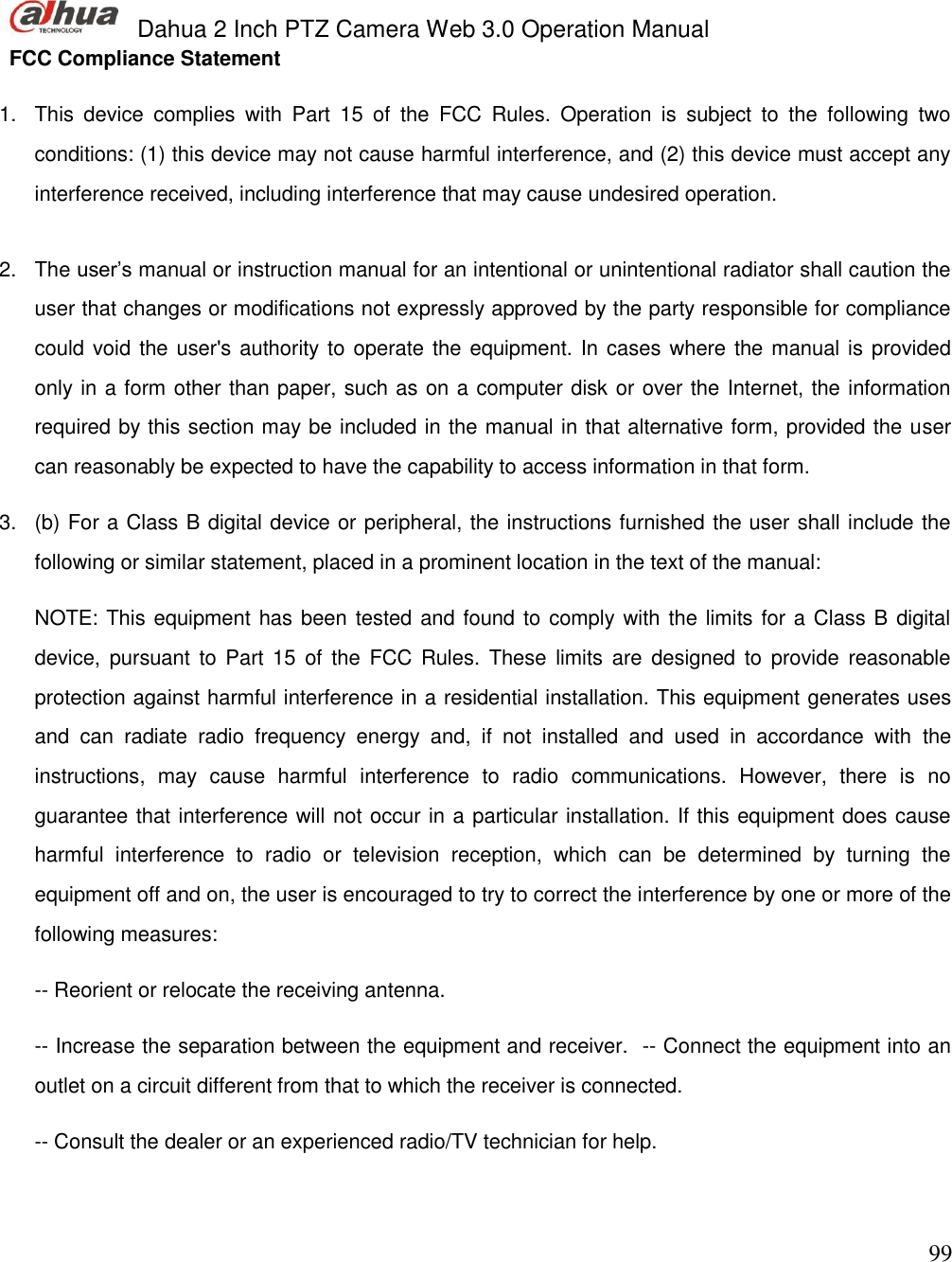  Dahua 2 Inch PTZ Camera Web 3.0 Operation Manual                                                                             99 FCC Compliance Statement  1.  This  device  complies  with  Part  15  of  the  FCC  Rules.  Operation  is  subject  to  the  following  two conditions: (1) this device may not cause harmful interference, and (2) this device must accept any interference received, including interference that may cause undesired operation.    2.  The user’s manual or instruction manual for an intentional or unintentional radiator shall caution the user that changes or modifications not expressly approved by the party responsible for compliance could void the user&apos;s authority to operate the equipment. In cases where the manual is provided only in a form other than paper, such as on a computer disk or over the Internet, the information required by this section may be included in the manual in that alternative form, provided the user can reasonably be expected to have the capability to access information in that form.  3.  (b) For a Class B digital device or peripheral, the instructions furnished the user shall include the following or similar statement, placed in a prominent location in the text of the manual:   NOTE: This equipment has been tested and found to comply with the limits for a Class B digital device, pursuant  to Part  15  of  the  FCC  Rules.  These  limits are  designed  to  provide  reasonable protection against harmful interference in a residential installation. This equipment generates uses and  can  radiate  radio  frequency  energy  and,  if  not  installed  and  used  in  accordance  with  the instructions,  may  cause  harmful  interference  to  radio  communications.  However,  there  is  no guarantee that interference will not occur in a particular installation. If this equipment does cause harmful  interference  to  radio  or  television  reception,  which  can  be  determined  by  turning  the equipment off and on, the user is encouraged to try to correct the interference by one or more of the following measures:   -- Reorient or relocate the receiving antenna.   -- Increase the separation between the equipment and receiver.  -- Connect the equipment into an outlet on a circuit different from that to which the receiver is connected.   -- Consult the dealer or an experienced radio/TV technician for help.    