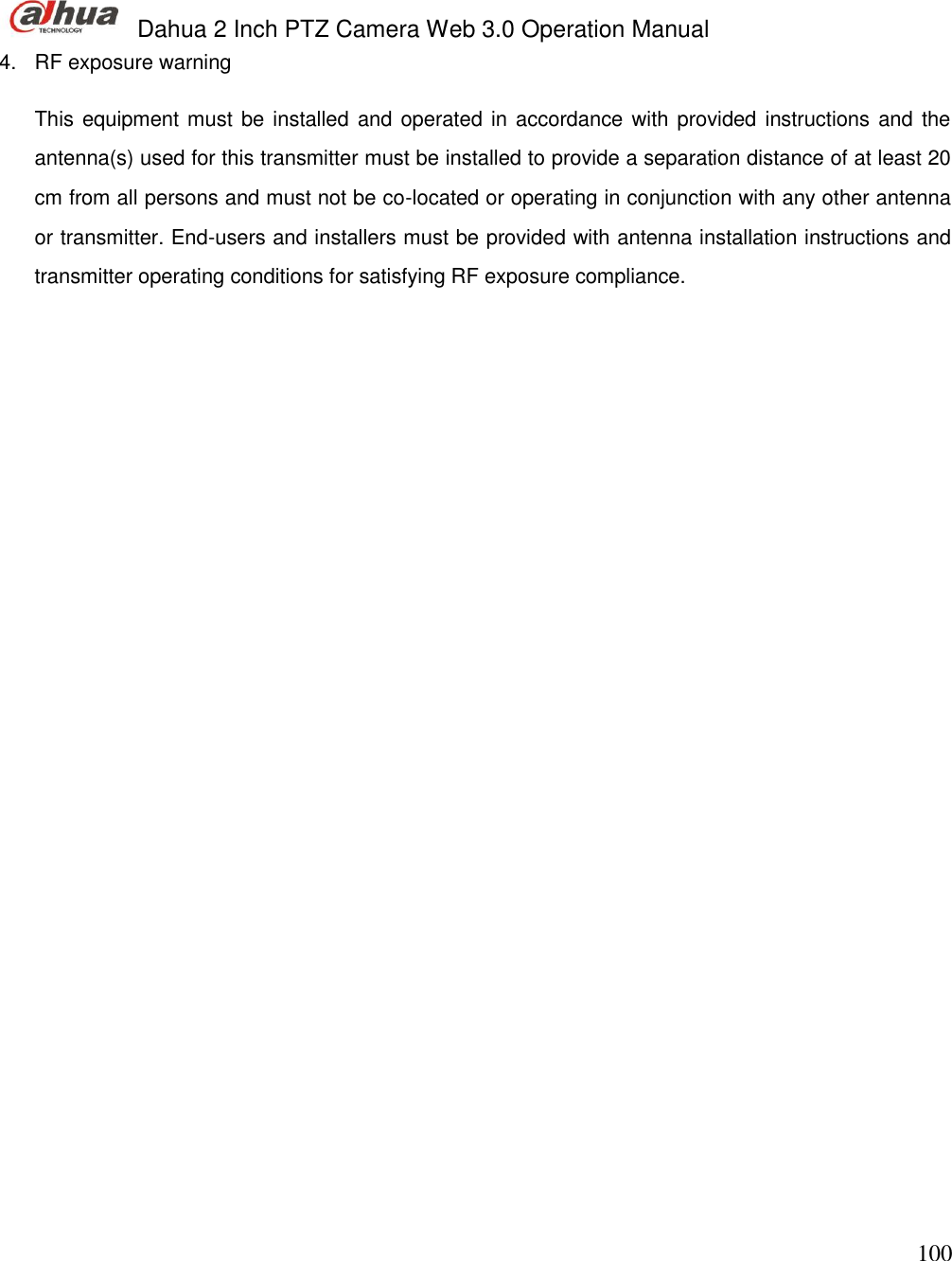  Dahua 2 Inch PTZ Camera Web 3.0 Operation Manual                                                                             100 4.  RF exposure warning   This equipment must be installed and operated in accordance with provided instructions and the antenna(s) used for this transmitter must be installed to provide a separation distance of at least 20 cm from all persons and must not be co-located or operating in conjunction with any other antenna or transmitter. End-users and installers must be provided with antenna installation instructions and transmitter operating conditions for satisfying RF exposure compliance.   