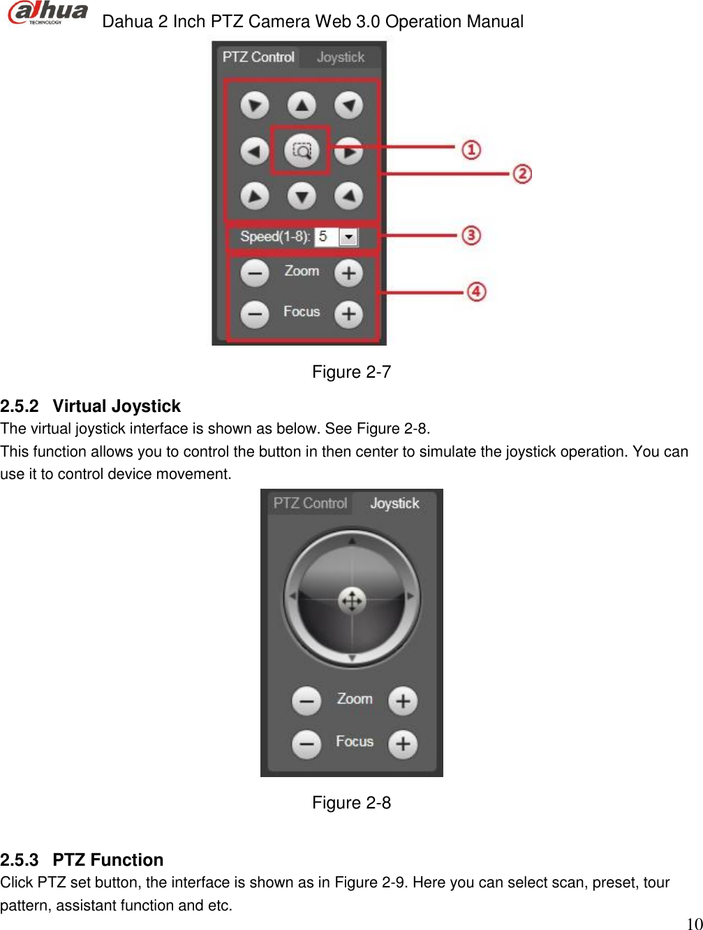  Dahua 2 Inch PTZ Camera Web 3.0 Operation Manual                                                                             10  Figure 2-7 2.5.2  Virtual Joystick  The virtual joystick interface is shown as below. See Figure 2-8. This function allows you to control the button in then center to simulate the joystick operation. You can use it to control device movement.   Figure 2-8  2.5.3  PTZ Function  Click PTZ set button, the interface is shown as in Figure 2-9. Here you can select scan, preset, tour pattern, assistant function and etc.  