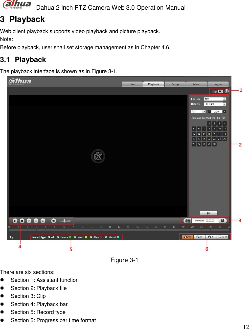  Dahua 2 Inch PTZ Camera Web 3.0 Operation Manual                                                                             12 3  Playback Web client playback supports video playback and picture playback.  Note: Before playback, user shall set storage management as in Chapter 4.6.  3.1  Playback  The playback interface is shown as in Figure 3-1.  Figure 3-1 There are six sections:   Section 1: Assistant function    Section 2: Playback file   Section 3: Clip   Section 4: Playback bar    Section 5: Record type    Section 6: Progress bar time format  