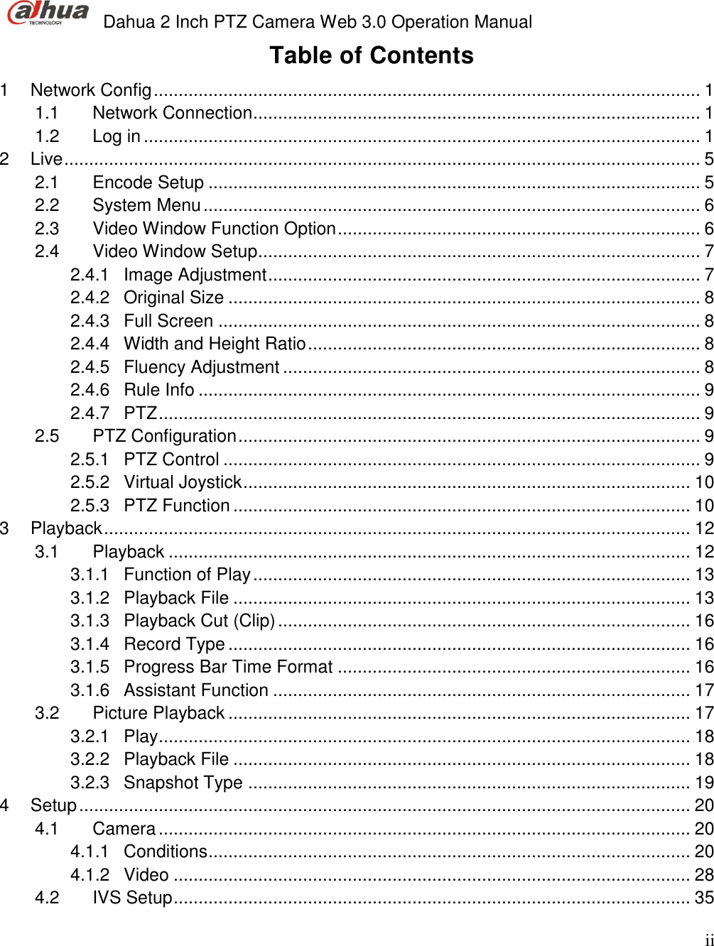  Dahua 2 Inch PTZ Camera Web 3.0 Operation Manual                                                                             ii Table of Contents 1 Network Config .............................................................................................................. 1 1.1 Network Connection .......................................................................................... 1 1.2 Log in ................................................................................................................ 1 2 Live ................................................................................................................................ 5 2.1 Encode Setup ................................................................................................... 5 2.2 System Menu .................................................................................................... 6 2.3 Video Window Function Option ......................................................................... 6 2.4 Video Window Setup ......................................................................................... 7 2.4.1 Image Adjustment ....................................................................................... 7 2.4.2 Original Size ............................................................................................... 8 2.4.3 Full Screen ................................................................................................. 8 2.4.4 Width and Height Ratio ............................................................................... 8 2.4.5 Fluency Adjustment .................................................................................... 8 2.4.6 Rule Info ..................................................................................................... 9 2.4.7 PTZ ............................................................................................................. 9 2.5 PTZ Configuration ............................................................................................. 9 2.5.1 PTZ Control ................................................................................................ 9 2.5.2 Virtual Joystick .......................................................................................... 10 2.5.3 PTZ Function ............................................................................................ 10 3 Playback ...................................................................................................................... 12 3.1 Playback ......................................................................................................... 12 3.1.1 Function of Play ........................................................................................ 13 3.1.2 Playback File ............................................................................................ 13 3.1.3 Playback Cut (Clip) ................................................................................... 16 3.1.4 Record Type ............................................................................................. 16 3.1.5 Progress Bar Time Format ....................................................................... 16 3.1.6 Assistant Function .................................................................................... 17 3.2 Picture Playback ............................................................................................. 17 3.2.1 Play ........................................................................................................... 18 3.2.2 Playback File ............................................................................................ 18 3.2.3 Snapshot Type ......................................................................................... 19 4 Setup ........................................................................................................................... 20 4.1 Camera ........................................................................................................... 20 4.1.1 Conditions ................................................................................................. 20 4.1.2 Video ........................................................................................................ 28 4.2 IVS Setup ........................................................................................................ 35 