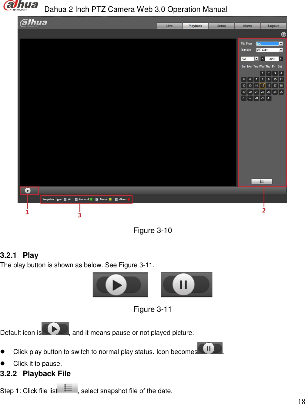  Dahua 2 Inch PTZ Camera Web 3.0 Operation Manual                                                                             18  Figure 3-10  3.2.1  Play  The play button is shown as below. See Figure 3-11.  Figure 3-11 Default icon is , and it means pause or not played picture.    Click play button to switch to normal play status. Icon becomes .    Click it to pause.  3.2.2  Playback File Step 1: Click file list , select snapshot file of the date.  