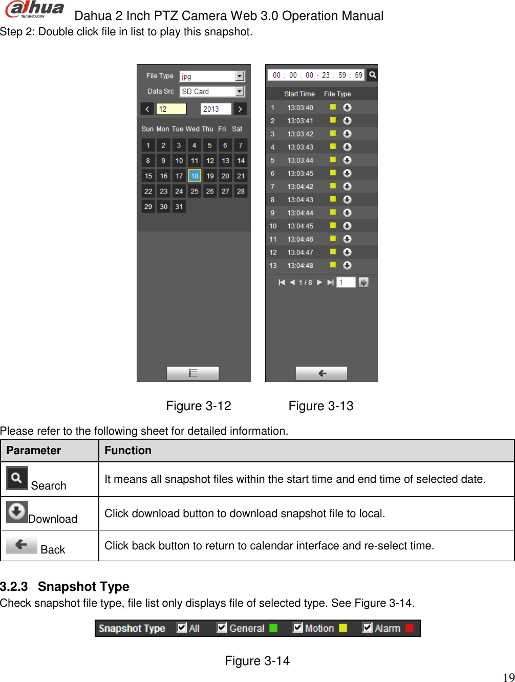  Dahua 2 Inch PTZ Camera Web 3.0 Operation Manual                                                                             19 Step 2: Double click file in list to play this snapshot.         Figure 3-12                Figure 3-13 Please refer to the following sheet for detailed information.  Parameter Function  Search It means all snapshot files within the start time and end time of selected date. Download Click download button to download snapshot file to local.   Back Click back button to return to calendar interface and re-select time.   3.2.3  Snapshot Type Check snapshot file type, file list only displays file of selected type. See Figure 3-14.  Figure 3-14 