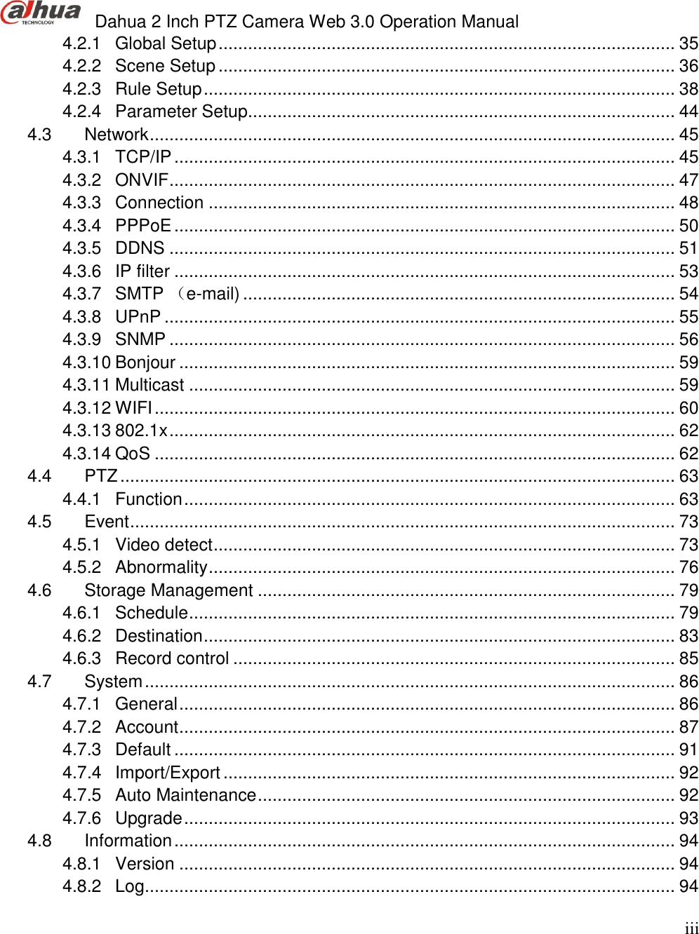  Dahua 2 Inch PTZ Camera Web 3.0 Operation Manual                                                                             iii 4.2.1 Global Setup ............................................................................................. 35 4.2.2 Scene Setup ............................................................................................. 36 4.2.3 Rule Setup ................................................................................................ 38 4.2.4 Parameter Setup....................................................................................... 44 4.3 Network ........................................................................................................... 45 4.3.1 TCP/IP ...................................................................................................... 45 4.3.2 ONVIF ....................................................................................................... 47 4.3.3 Connection ............................................................................................... 48 4.3.4 PPPoE ...................................................................................................... 50 4.3.5 DDNS ....................................................................................................... 51 4.3.6 IP filter ...................................................................................................... 53 4.3.7 SMTP （e-mail) ........................................................................................ 54 4.3.8 UPnP ........................................................................................................ 55 4.3.9 SNMP ....................................................................................................... 56 4.3.10 Bonjour ..................................................................................................... 59 4.3.11 Multicast ................................................................................................... 59 4.3.12 WIFI .......................................................................................................... 60 4.3.13 802.1x ....................................................................................................... 62 4.3.14 QoS .......................................................................................................... 62 4.4 PTZ ................................................................................................................. 63 4.4.1 Function .................................................................................................... 63 4.5 Event ............................................................................................................... 73 4.5.1 Video detect .............................................................................................. 73 4.5.2 Abnormality ............................................................................................... 76 4.6 Storage Management ..................................................................................... 79 4.6.1 Schedule ................................................................................................... 79 4.6.2 Destination ................................................................................................ 83 4.6.3 Record control .......................................................................................... 85 4.7 System ............................................................................................................ 86 4.7.1 General ..................................................................................................... 86 4.7.2 Account ..................................................................................................... 87 4.7.3 Default ...................................................................................................... 91 4.7.4 Import/Export ............................................................................................ 92 4.7.5 Auto Maintenance ..................................................................................... 92 4.7.6 Upgrade .................................................................................................... 93 4.8 Information ...................................................................................................... 94 4.8.1 Version ..................................................................................................... 94 4.8.2 Log ............................................................................................................ 94 