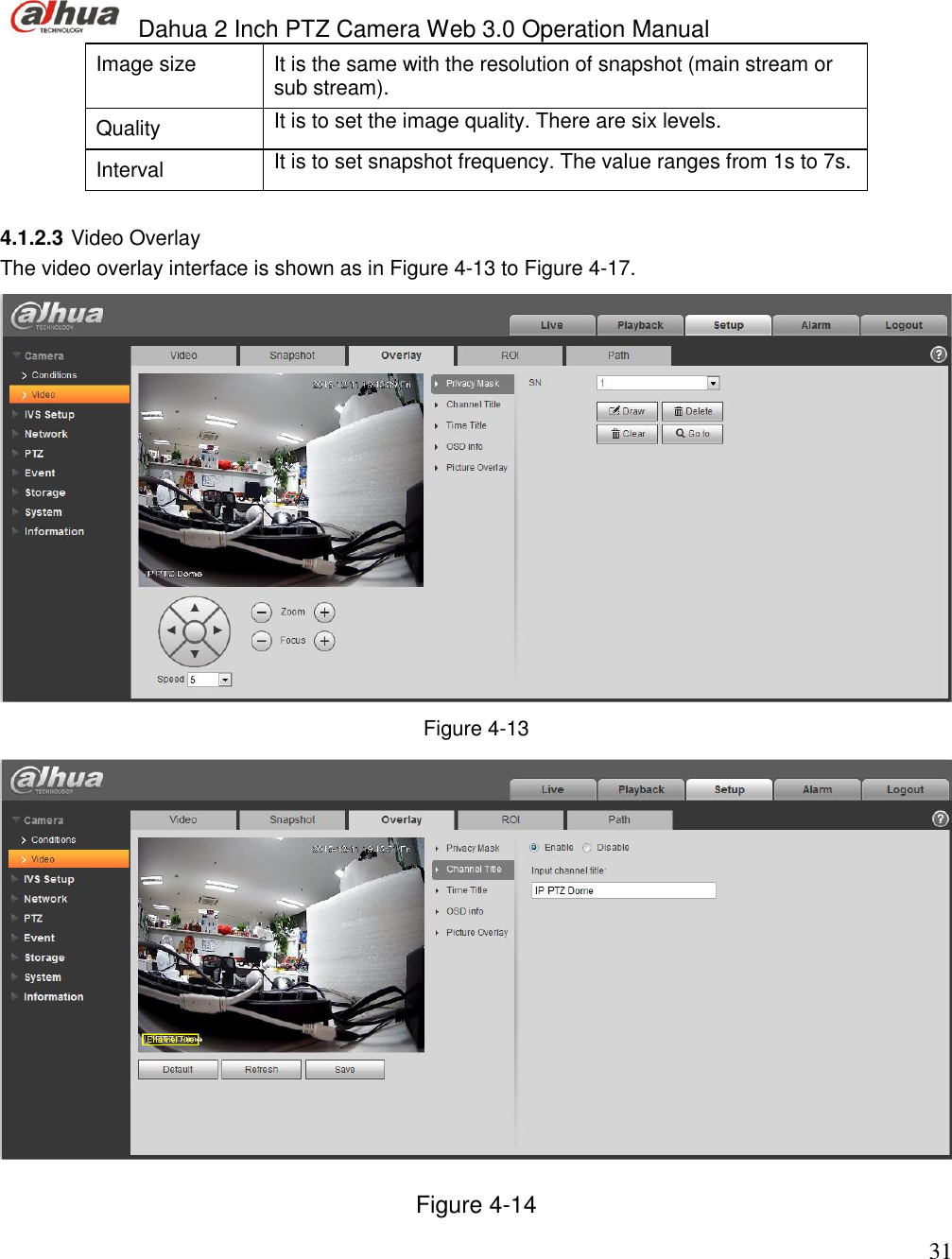  Dahua 2 Inch PTZ Camera Web 3.0 Operation Manual                                                                             31 Image size  It is the same with the resolution of snapshot (main stream or sub stream).  Quality  It is to set the image quality. There are six levels.  Interval  It is to set snapshot frequency. The value ranges from 1s to 7s.   4.1.2.3 Video Overlay  The video overlay interface is shown as in Figure 4-13 to Figure 4-17.  Figure 4-13  Figure 4-14 